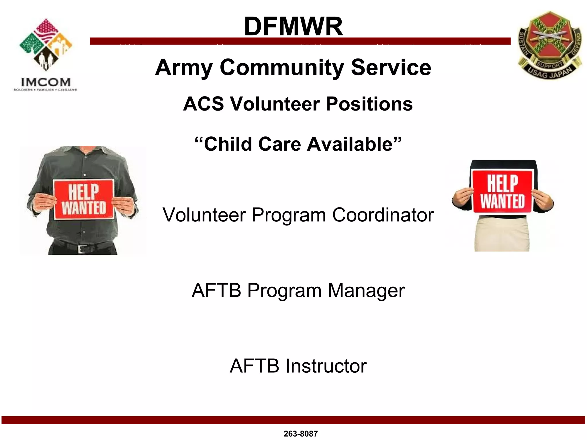 DFMWR
Army Community Service
  ACS Volunteer Positions

   “Child Care Available”


Volunteer Program Coordinator


   AFTB Program Manager


       AFTB Instructor


            263-8087
 