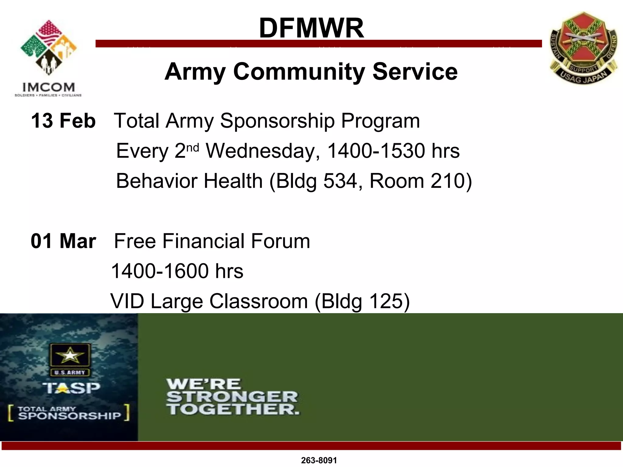 DFMWR
             Army Community Service
13 Feb Total Army Sponsorship Program
       Every 2nd Wednesday, 1400-1530 hrs
       Behavior Health (Bldg 534, Room 210)

01 Mar Free Financial Forum
       1400-1600 hrs
       VID Large Classroom (Bldg 125)




                          263-8091
 