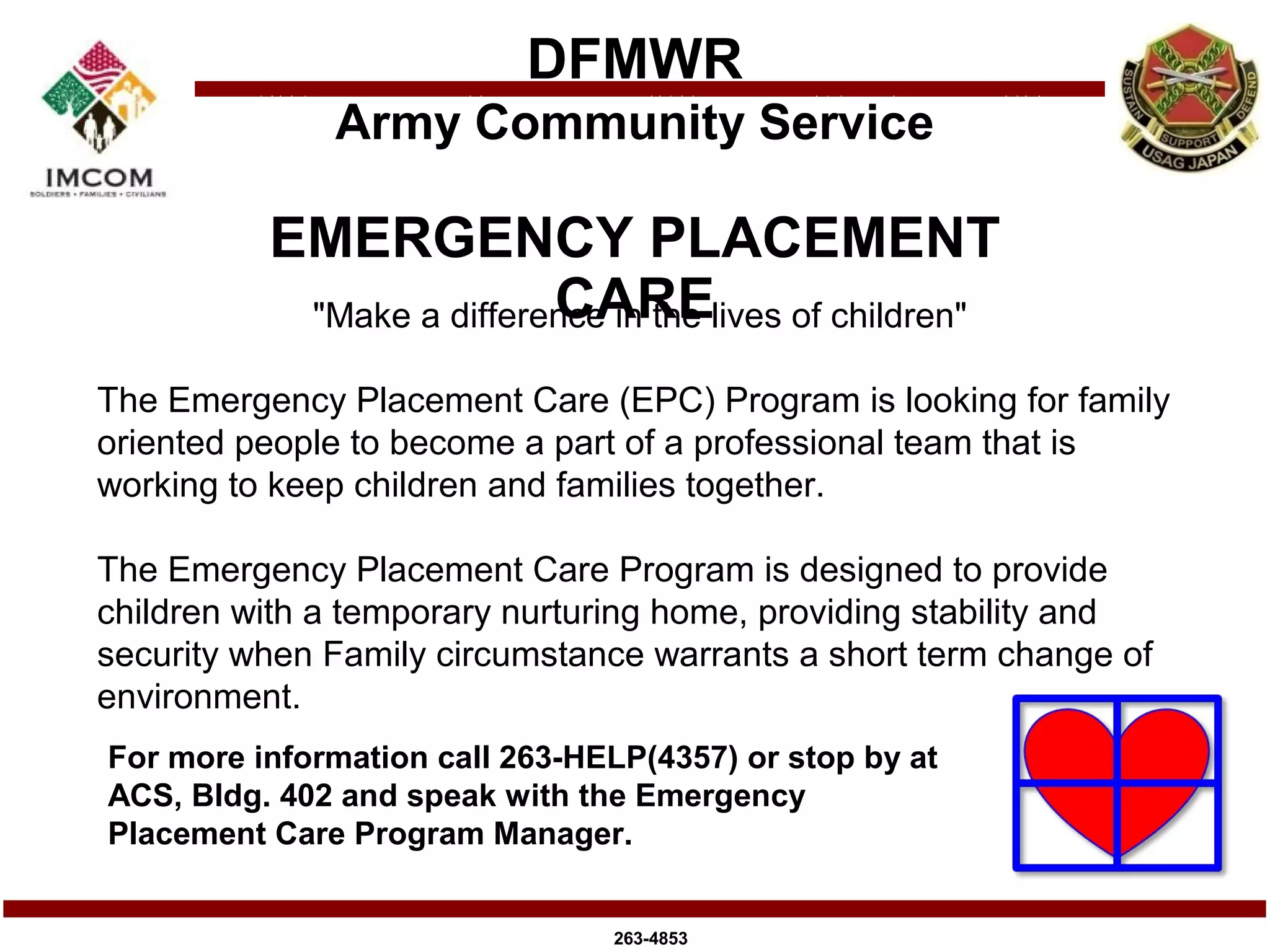 DFMWR
              Army Community Service

          EMERGENCY PLACEMENT
                          CARE
           "Make a difference in the lives of children"

The Emergency Placement Care (EPC) Program is looking for family
oriented people to become a part of a professional team that is
working to keep children and families together.

The Emergency Placement Care Program is designed to provide
children with a temporary nurturing home, providing stability and
security when Family circumstance warrants a short term change of
environment.
For more information call 263-HELP(4357) or stop by at
ACS, Bldg. 402 and speak with the Emergency
Placement Care Program Manager.


                                263-4853
 