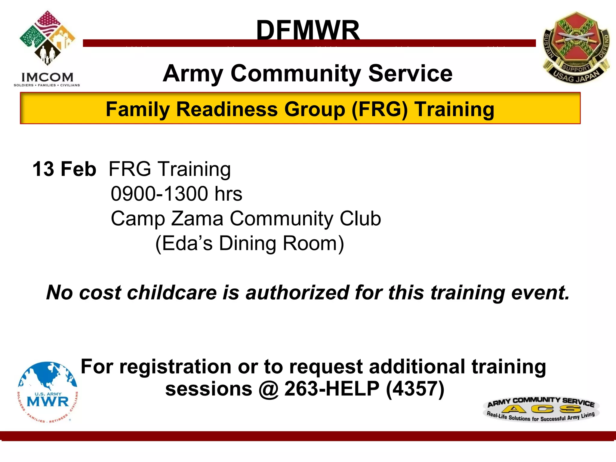 DFMWR
             Army Community Service
       Family Readiness Group (FRG) Training

13 Feb FRG Training
       0900-1300 hrs
       Camp Zama Community Club
           (Eda’s Dining Room)

 No cost childcare is authorized for this training event.


    For registration or to request additional training
             sessions @ 263-HELP (4357)
 