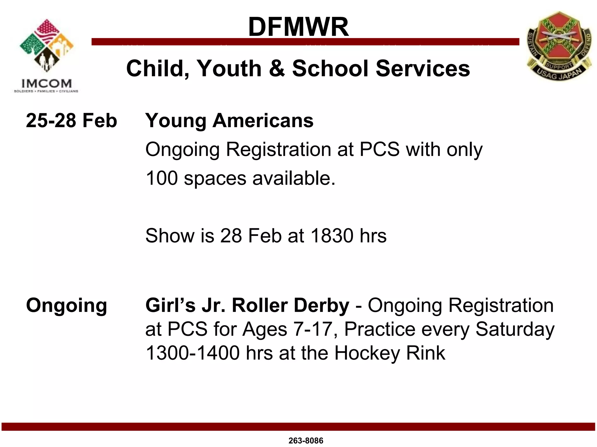 DFMWR
            Child, Youth & School Services

25-28 Feb    Young Americans
             Ongoing Registration at PCS with only
             100 spaces available.

             Show is 28 Feb at 1830 hrs


Ongoing      Girl’s Jr. Roller Derby - Ongoing Registration
             at PCS for Ages 7-17, Practice every Saturday
             1300-1400 hrs at the Hockey Rink



                             263-8086
 