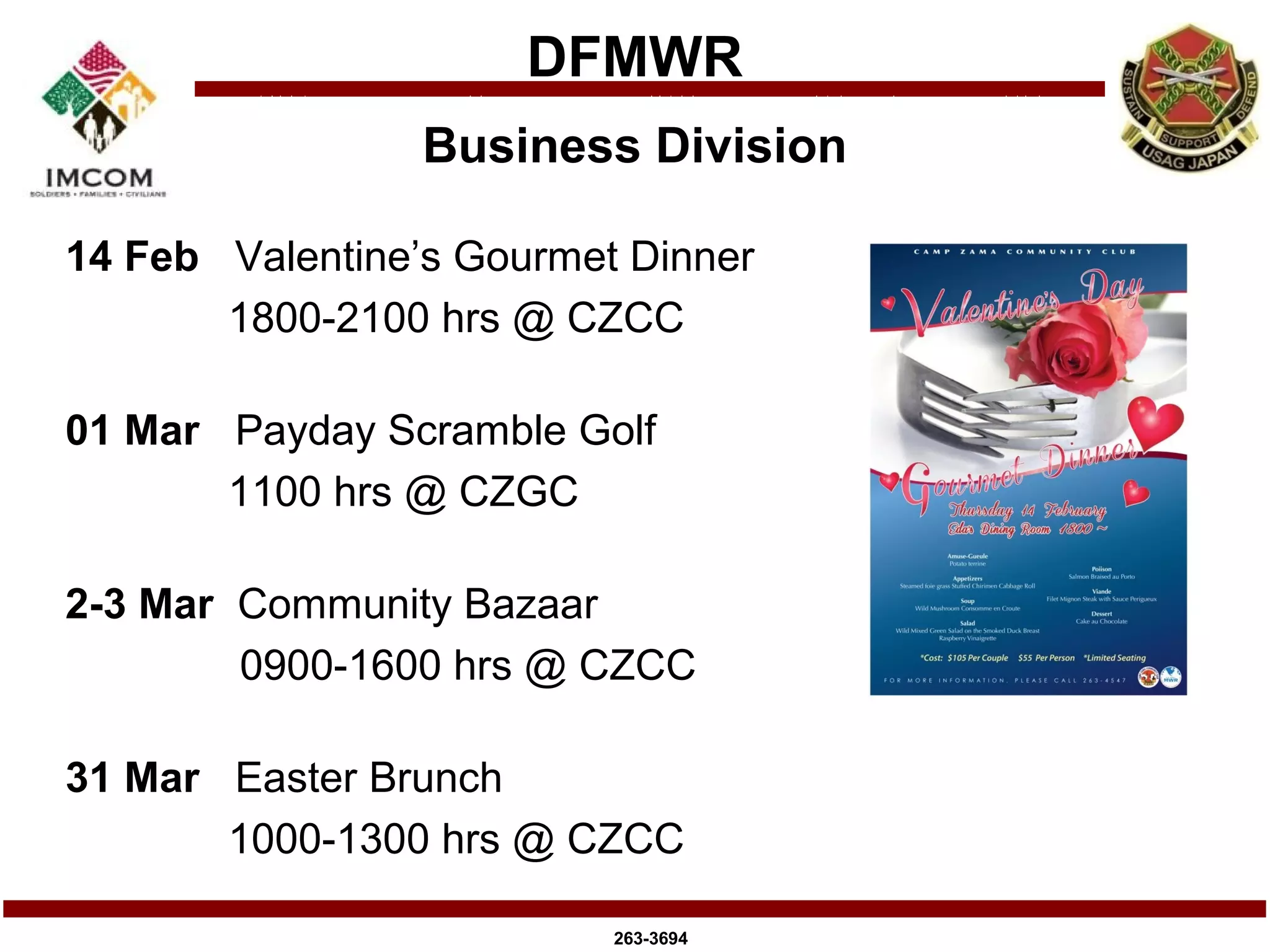 DFMWR
                 Business Division

14 Feb Valentine’s Gourmet Dinner
       1800-2100 hrs @ CZCC

01 Mar Payday Scramble Golf
       1100 hrs @ CZGC

2-3 Mar Community Bazaar
        0900-1600 hrs @ CZCC

31 Mar Easter Brunch
       1000-1300 hrs @ CZCC

                          263-3694
 