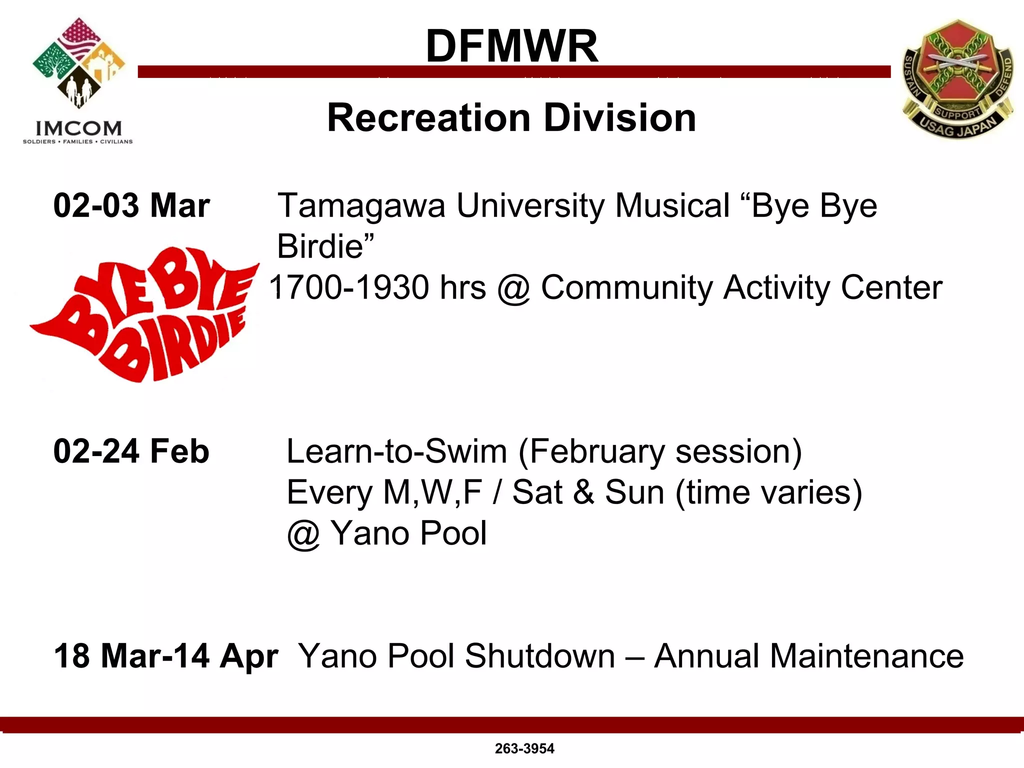 DFMWR
               Recreation Division

02-03 Mar    Tamagawa University Musical “Bye Bye
            Birdie”
            1700-1930 hrs @ Community Activity Center



02-24 Feb    Learn-to-Swim (February session)
             Every M,W,F / Sat & Sun (time varies)
             @ Yano Pool


18 Mar-14 Apr Yano Pool Shutdown – Annual Maintenance

                          263-3954
 