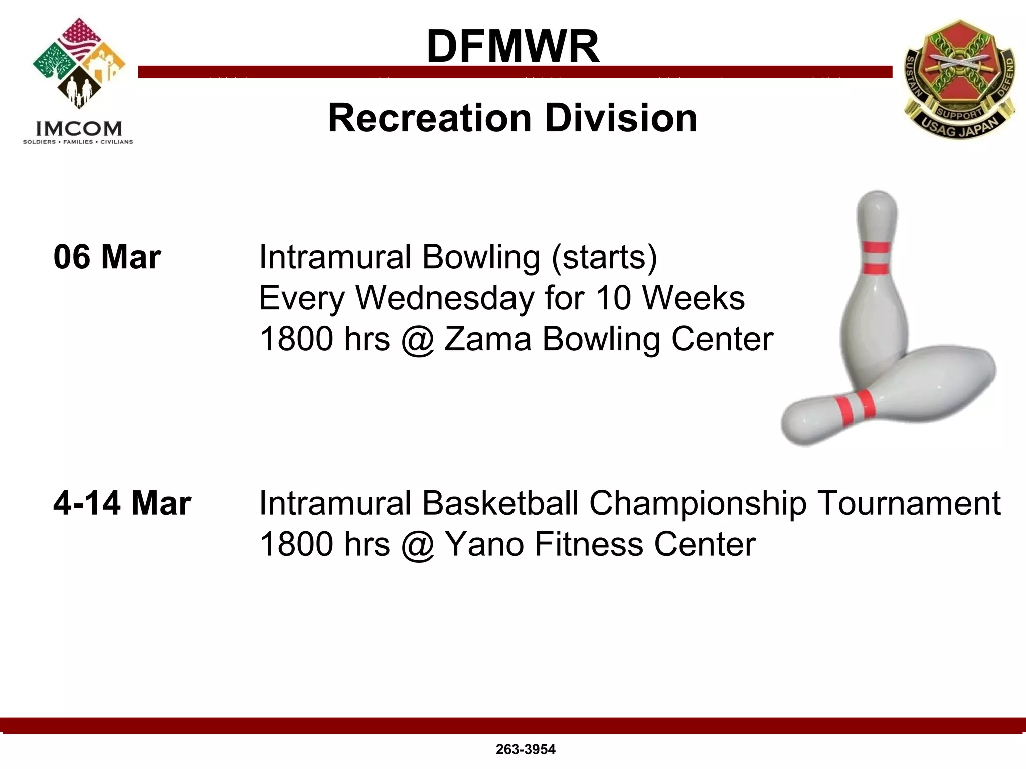 DFMWR
               Recreation Division


06 Mar     Intramural Bowling (starts)
           Every Wednesday for 10 Weeks
           1800 hrs @ Zama Bowling Center



4-14 Mar   Intramural Basketball Championship Tournament
           1800 hrs @ Yano Fitness Center




                         263-3954
 