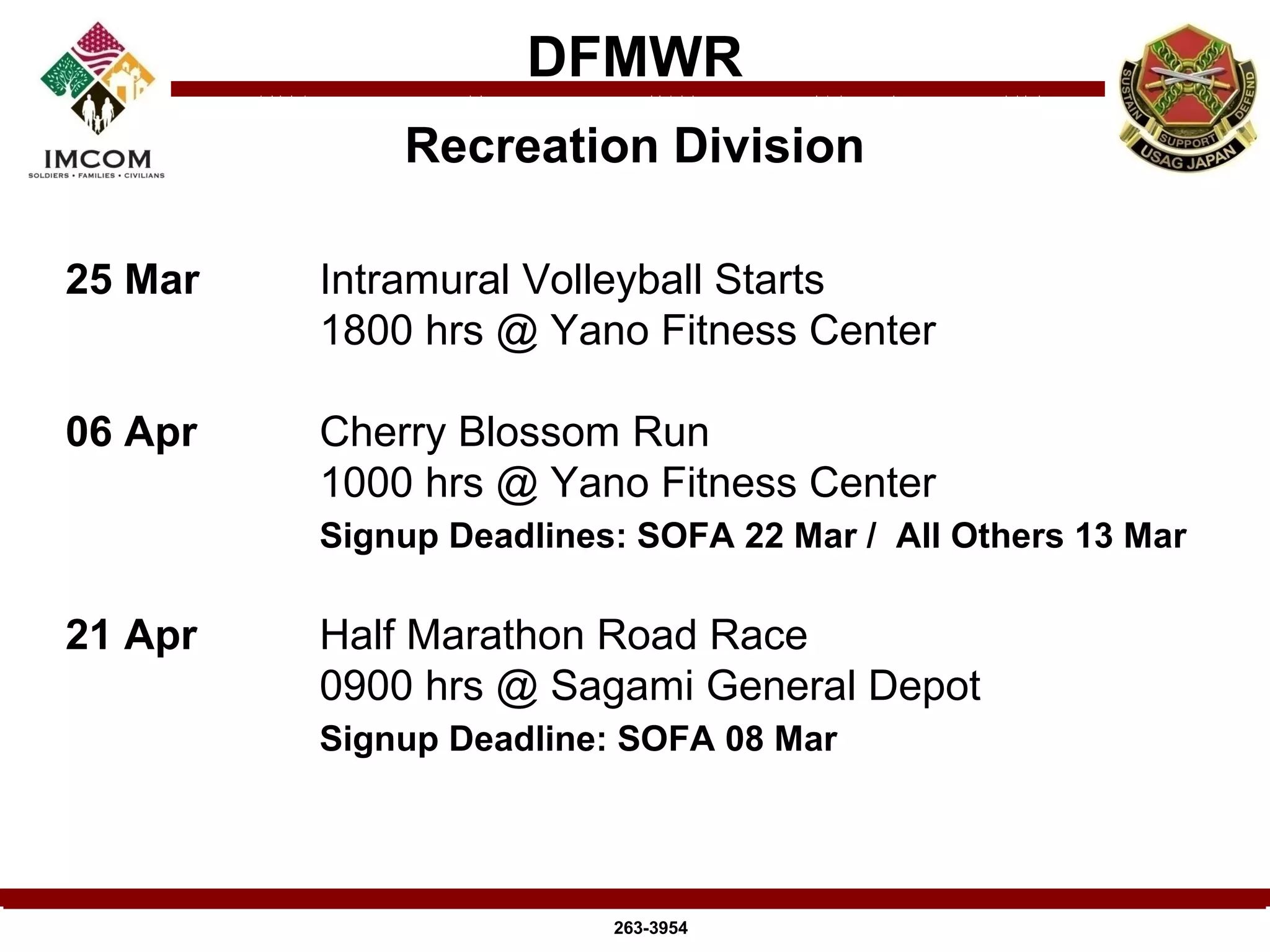 DFMWR
             Recreation Division

25 Mar   Intramural Volleyball Starts
         1800 hrs @ Yano Fitness Center

06 Apr   Cherry Blossom Run
         1000 hrs @ Yano Fitness Center
         Signup Deadlines: SOFA 22 Mar / All Others 13 Mar

21 Apr   Half Marathon Road Race
         0900 hrs @ Sagami General Depot
         Signup Deadline: SOFA 08 Mar




                         263-3954
 