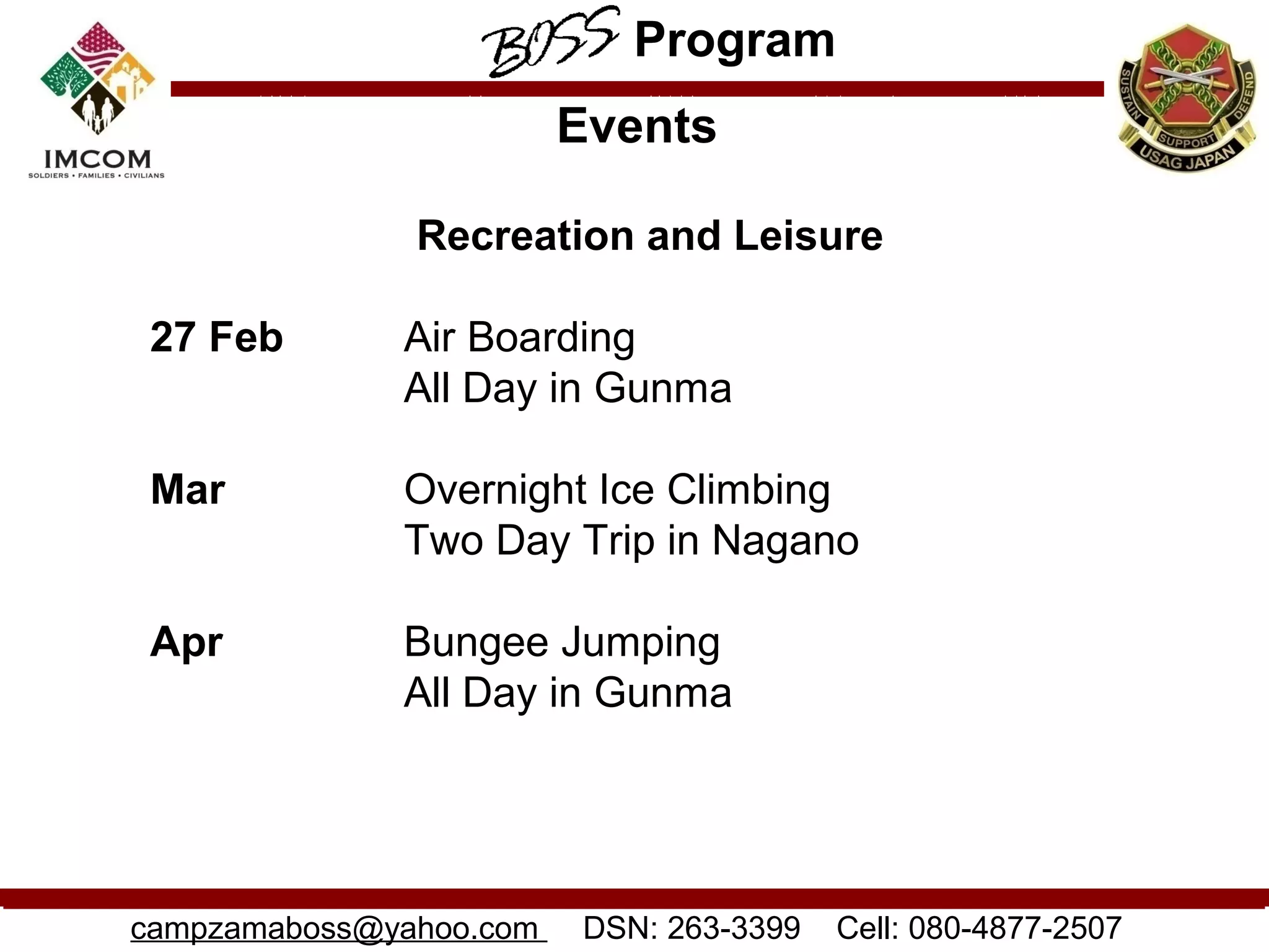 Program
                         Events

               Recreation and Leisure

 27 Feb       Air Boarding
              All Day in Gunma

 Mar          Overnight Ice Climbing
              Two Day Trip in Nagano

 Apr          Bungee Jumping
              All Day in Gunma




campzamaboss@yahoo.com   DSN: 263-3399   Cell: 080-4877-2507
 