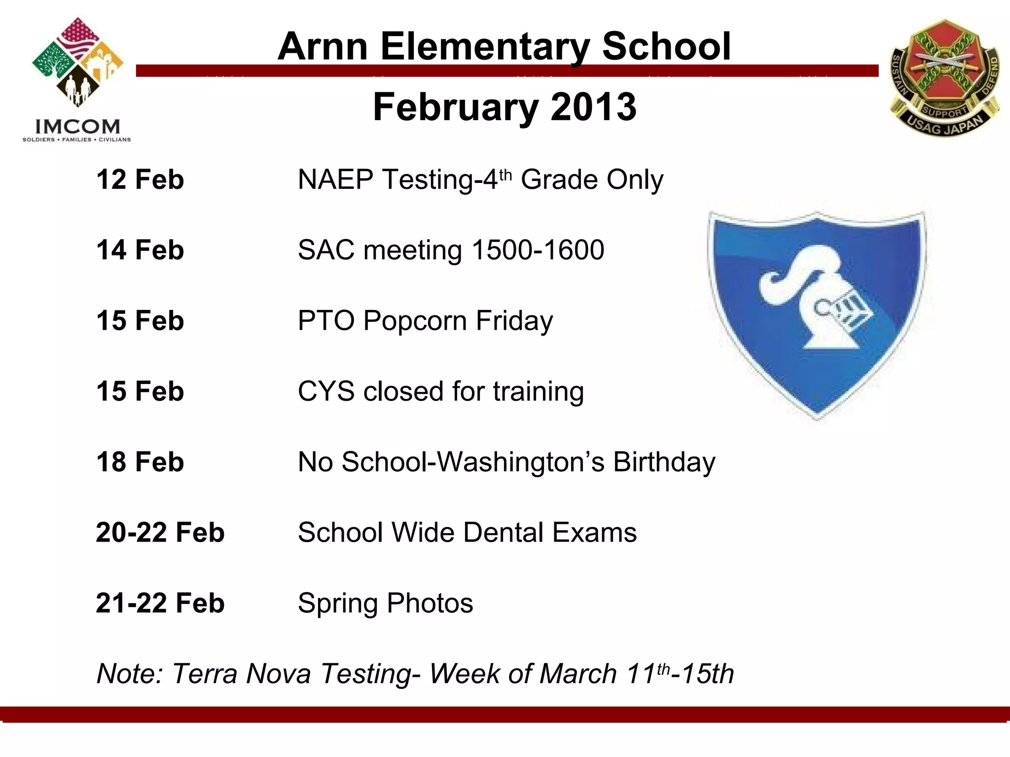 Arnn Elementary School
                     February 2013
12 Feb         NAEP Testing-4th Grade Only

14 Feb         SAC meeting 1500-1600

15 Feb         PTO Popcorn Friday

15 Feb         CYS closed for training

18 Feb         No School-Washington’s Birthday

20-22 Feb      School Wide Dental Exams

21-22 Feb      Spring Photos

Note: Terra Nova Testing- Week of March 11th-15th
 