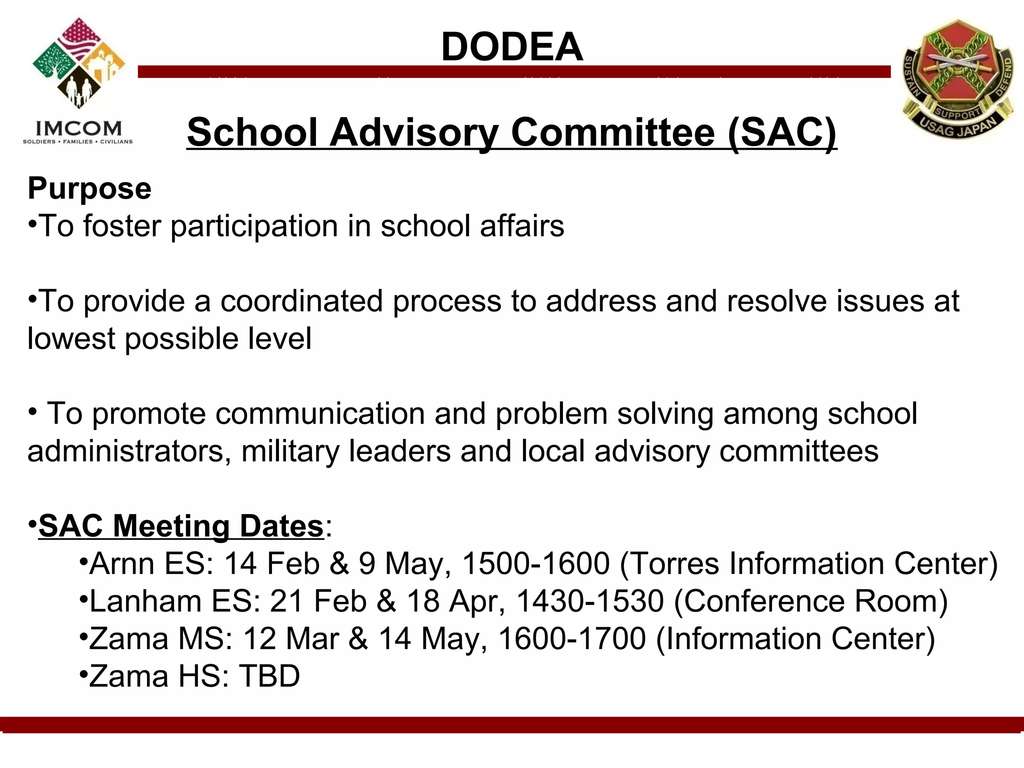 DODEA

            School Advisory Committee (SAC)
Purpose
•To foster participation in school affairs

•To provide a coordinated process to address and resolve issues at
lowest possible level

• To promote communication and problem solving among school
administrators, military leaders and local advisory committees

•SAC Meeting Dates:
   •Arnn ES: 14 Feb & 9 May, 1500-1600 (Torres Information Center)
   •Lanham ES: 21 Feb & 18 Apr, 1430-1530 (Conference Room)
   •Zama MS: 12 Mar & 14 May, 1600-1700 (Information Center)
   •Zama HS: TBD
 