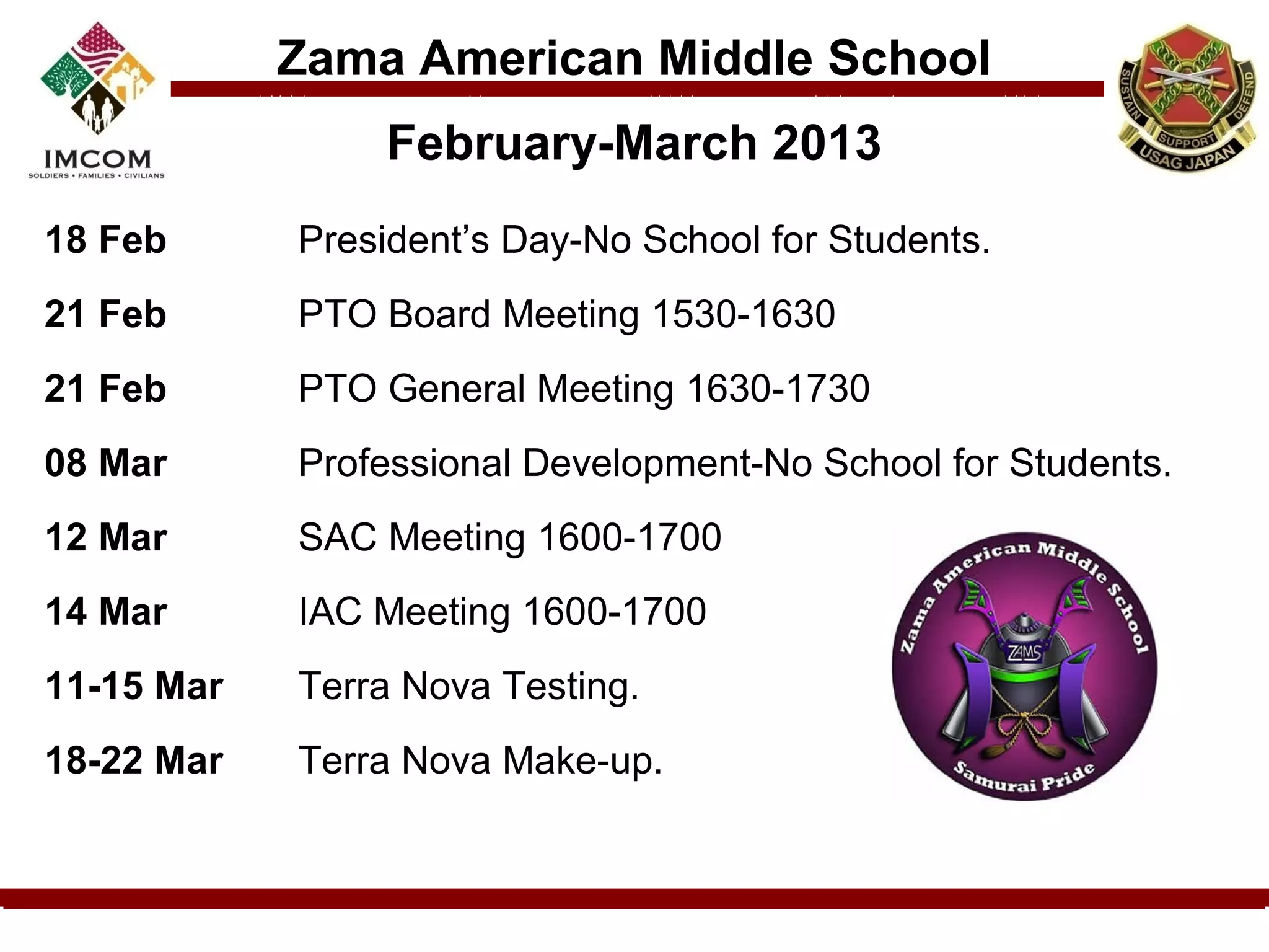 Zama American Middle School
                February-March 2013
18 Feb      President’s Day-No School for Students.
21 Feb      PTO Board Meeting 1530-1630
21 Feb      PTO General Meeting 1630-1730
08 Mar      Professional Development-No School for Students.
12 Mar      SAC Meeting 1600-1700
14 Mar      IAC Meeting 1600-1700
11-15 Mar   Terra Nova Testing.
18-22 Mar   Terra Nova Make-up.
 