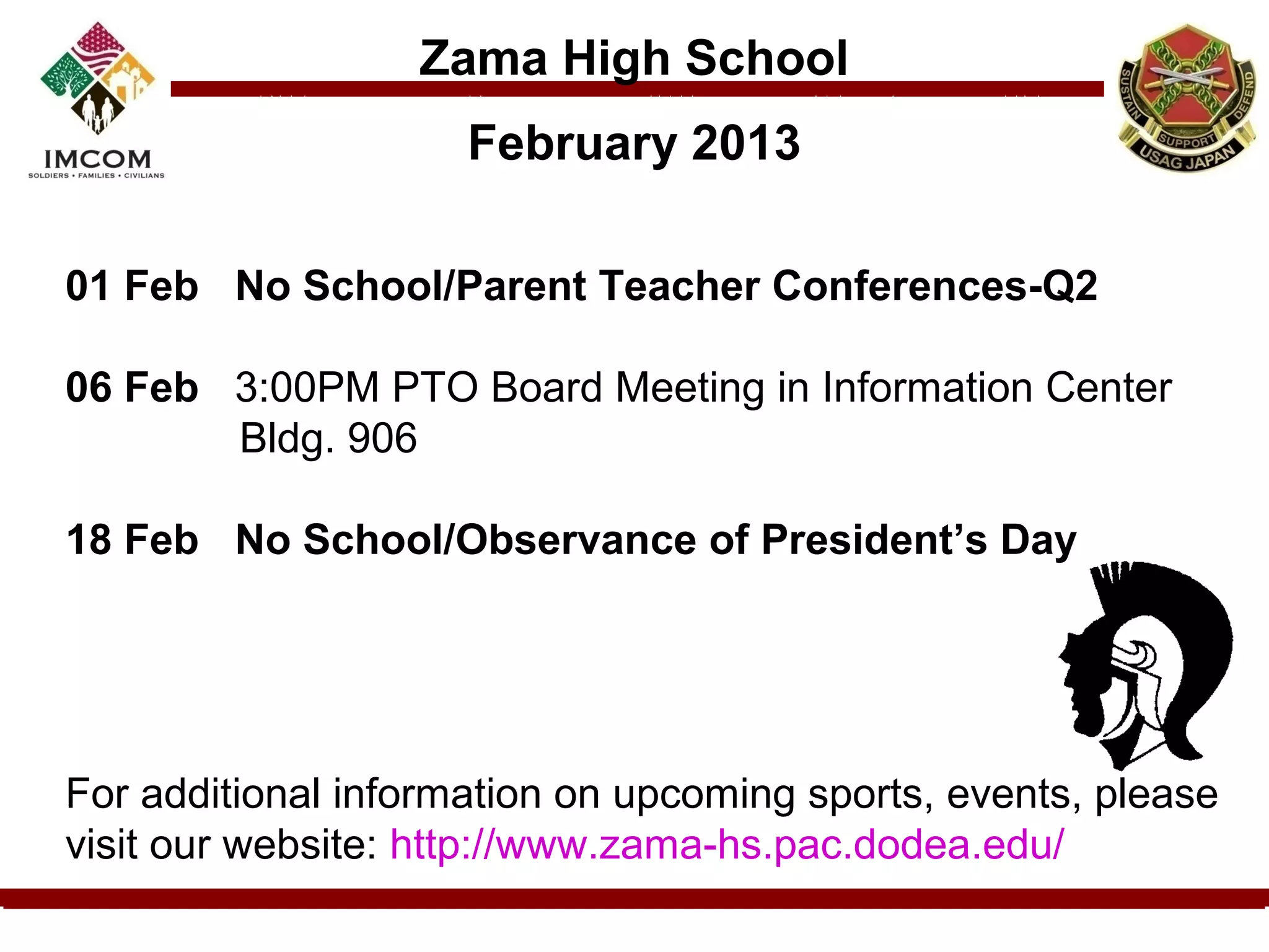 Zama High School
                     February 2013

01 Feb No School/Parent Teacher Conferences-Q2

06 Feb 3:00PM PTO Board Meeting in Information Center
       Bldg. 906

18 Feb No School/Observance of President’s Day




For additional information on upcoming sports, events, please
visit our website: http://www.zama-hs.pac.dodea.edu/
 