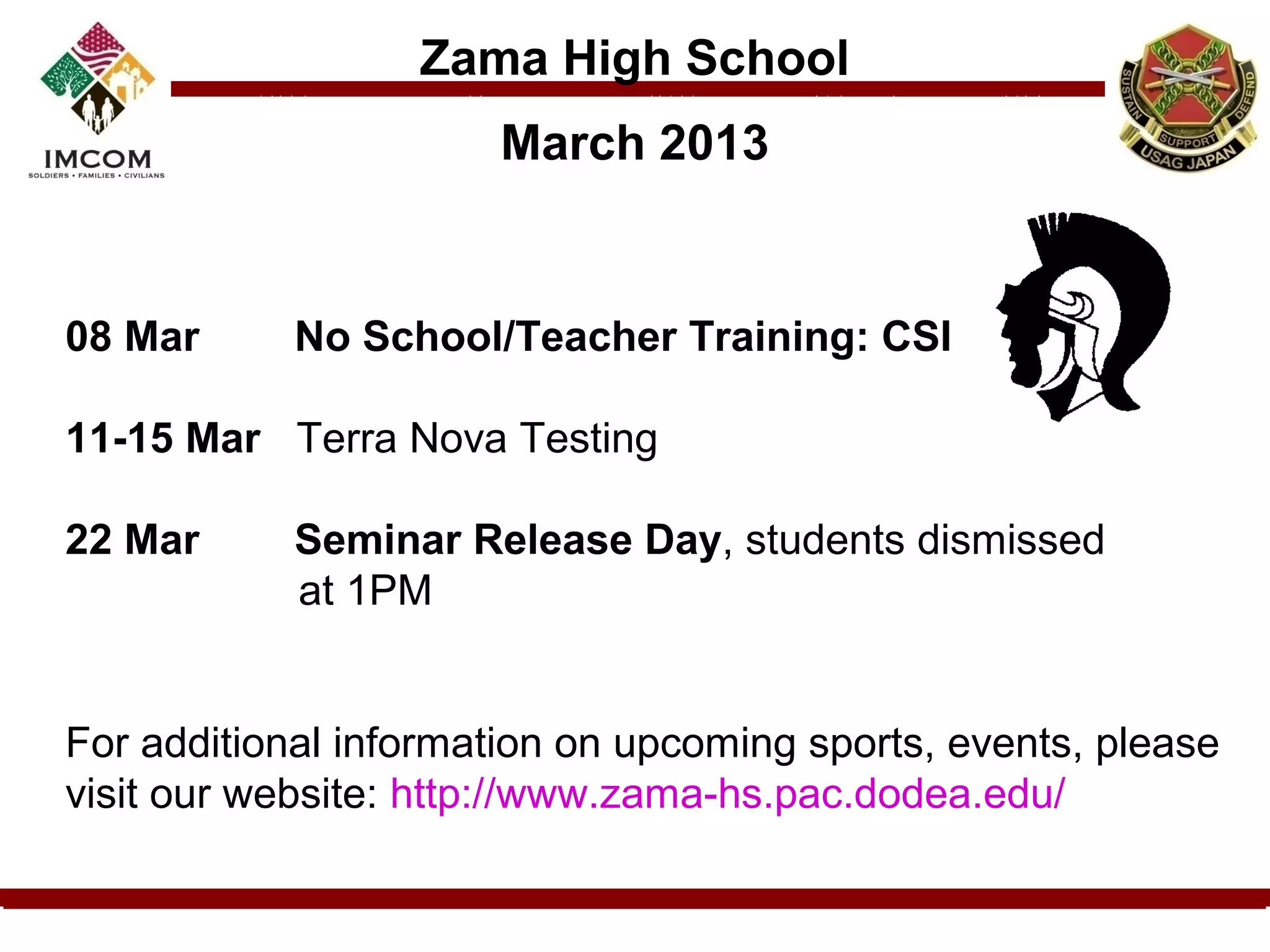 Zama High School
                      March 2013


08 Mar      No School/Teacher Training: CSI

11-15 Mar Terra Nova Testing

22 Mar      Seminar Release Day, students dismissed
            at 1PM


For additional information on upcoming sports, events, please
visit our website: http://www.zama-hs.pac.dodea.edu/
 