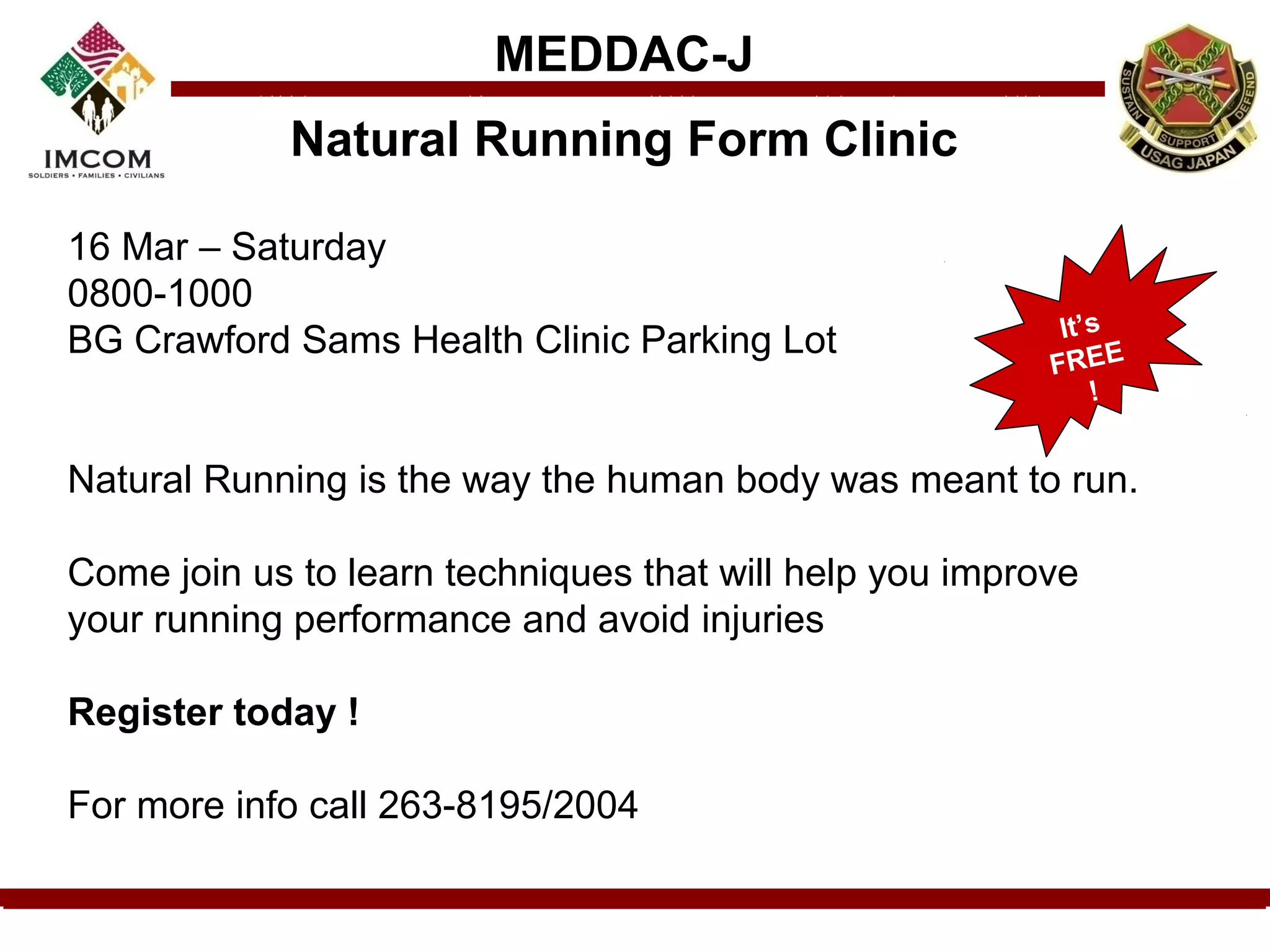 MEDDAC-J
            Natural Running Form Clinic

16 Mar – Saturday
0800-1000
                                                          It’s
BG Crawford Sams Health Clinic Parking Lot
                                                         FREE
                                                             !


Natural Running is the way the human body was meant to run.

Come join us to learn techniques that will help you improve
your running performance and avoid injuries

Register today !

For more info call 263-8195/2004
 