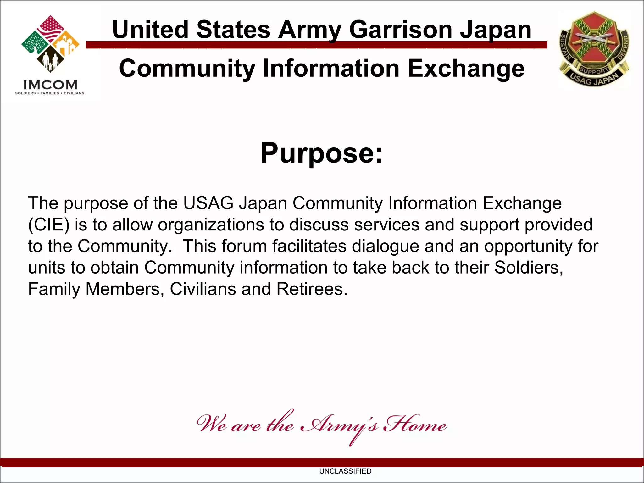 United States Army Garrison Japan
           Community Information Exchange


                             Purpose:
The purpose of the USAG Japan Community Information Exchange
(CIE) is to allow organizations to discuss services and support provided
to the Community. This forum facilitates dialogue and an opportunity for
units to obtain Community information to take back to their Soldiers,
Family Members, Civilians and Retirees.




                                    UNCLASSIFIED
 
