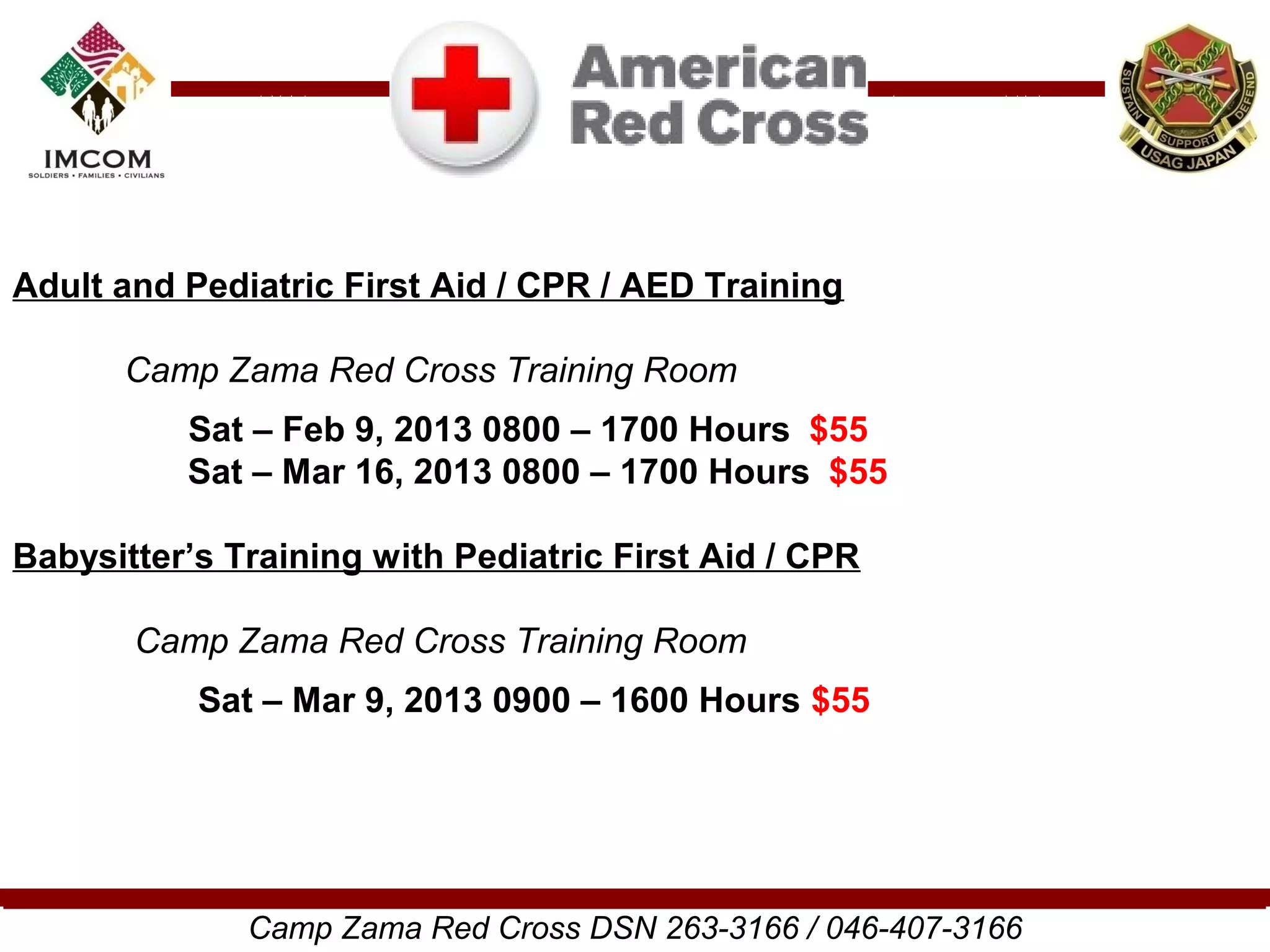 Adult and Pediatric First Aid / CPR / AED Training

      Camp Zama Red Cross Training Room
          Sat – Feb 9, 2013 0800 – 1700 Hours $55
          Sat – Mar 16, 2013 0800 – 1700 Hours $55

Babysitter’s Training with Pediatric First Aid / CPR

       Camp Zama Red Cross Training Room
           Sat – Mar 9, 2013 0900 – 1600 Hours $55




              Camp Zama Red Cross DSN 263-3166 / 046-407-3166
 