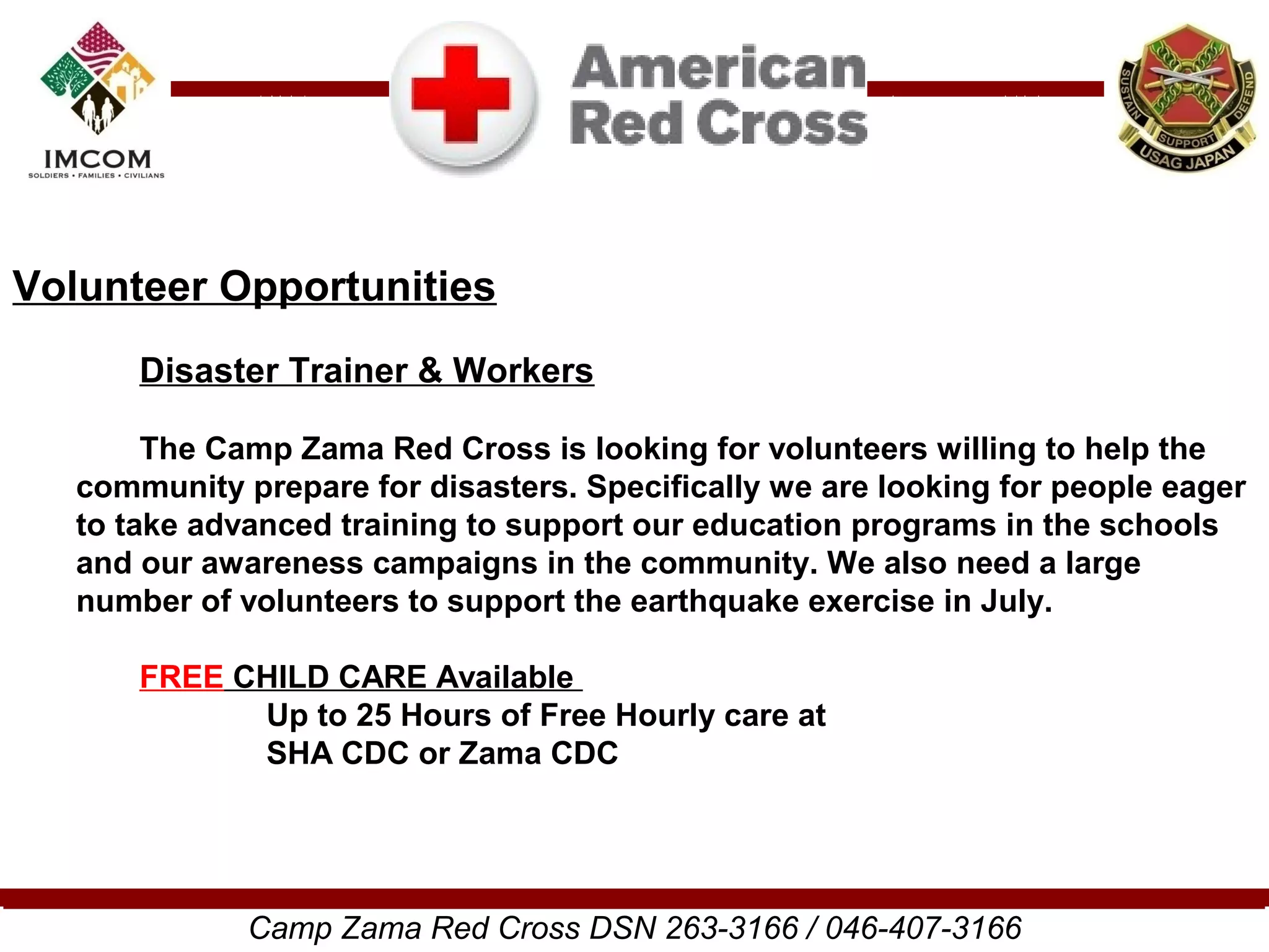 Volunteer Opportunities
       Disaster Trainer & Workers

        The Camp Zama Red Cross is looking for volunteers willing to help the
   community prepare for disasters. Specifically we are looking for people eager
   to take advanced training to support our education programs in the schools
   and our awareness campaigns in the community. We also need a large
   number of volunteers to support the earthquake exercise in July.

       FREE CHILD CARE Available
             Up to 25 Hours of Free Hourly care at
             SHA CDC or Zama CDC




              Camp Zama Red Cross DSN 263-3166 / 046-407-3166
 