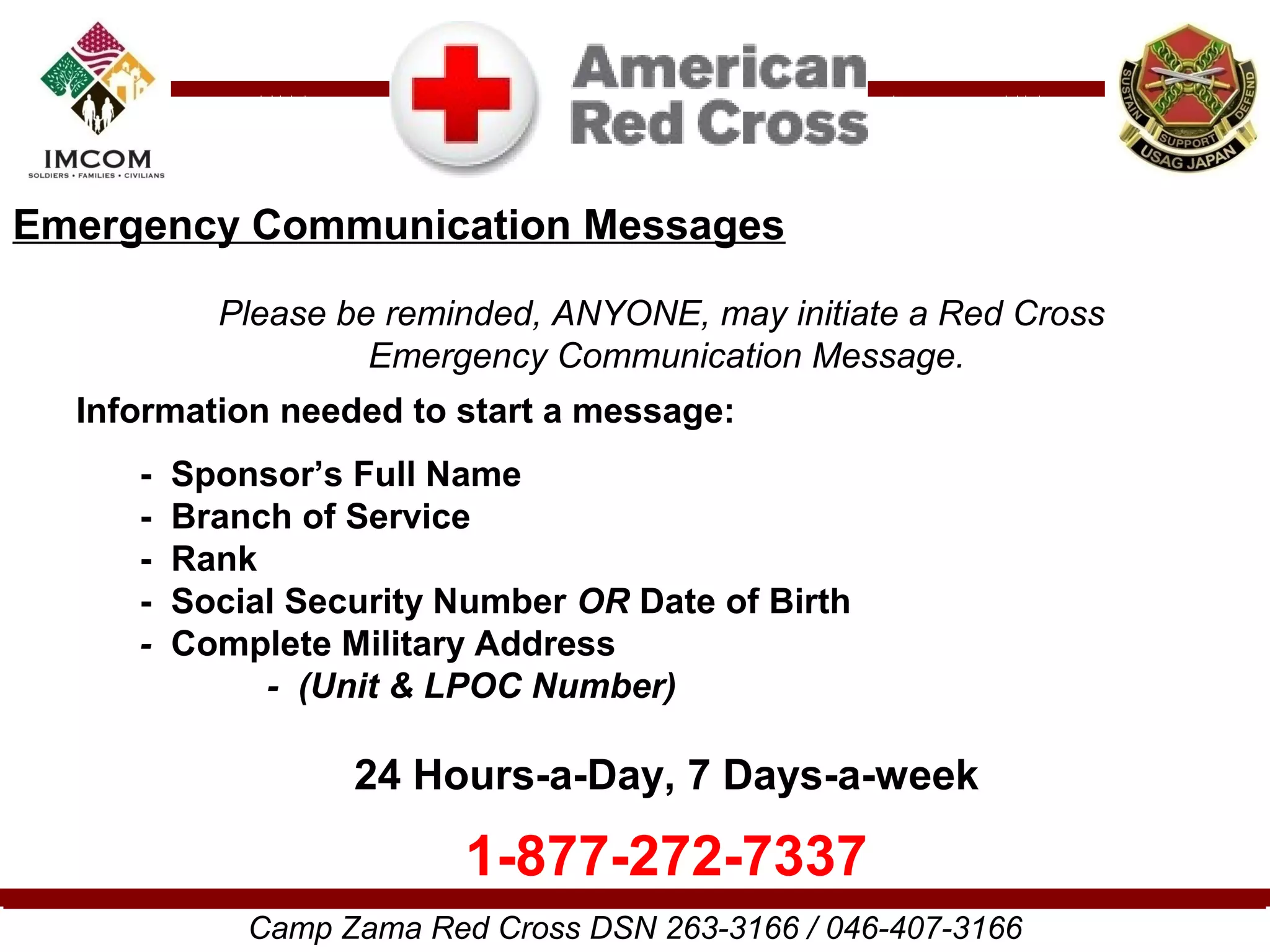 Emergency Communication Messages

           Please be reminded, ANYONE, may initiate a Red Cross
                    Emergency Communication Message.
  Information needed to start a message:
     -   Sponsor’s Full Name
     -   Branch of Service
     -   Rank
     -   Social Security Number OR Date of Birth
     -   Complete Military Address
              - (Unit & LPOC Number)

                   24 Hours-a-Day, 7 Days-a-week

                          1-877-272-7337
             Camp Zama Red Cross DSN 263-3166 / 046-407-3166
 