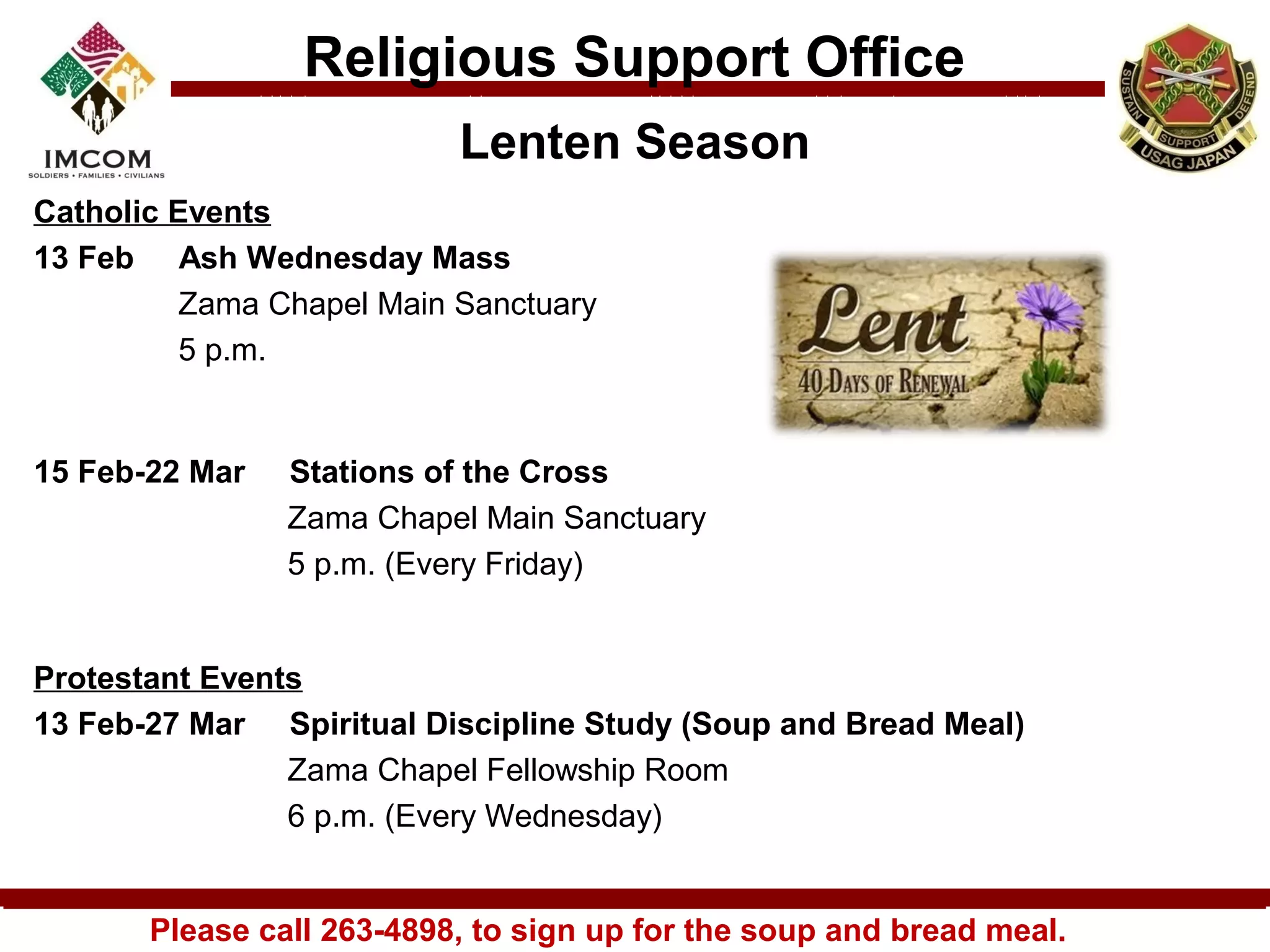 Religious Support Office
                           Lenten Season
Catholic Events
13 Feb Ash Wednesday Mass
          Zama Chapel Main Sanctuary
          5 p.m.


15 Feb-22 Mar   Stations of the Cross
                Zama Chapel Main Sanctuary
                5 p.m. (Every Friday)


Protestant Events
13 Feb-27 Mar Spiritual Discipline Study (Soup and Bread Meal)
                Zama Chapel Fellowship Room 
                6 p.m. (Every Wednesday)


       Please call 263-4898, to sign up for the soup and bread meal.
 