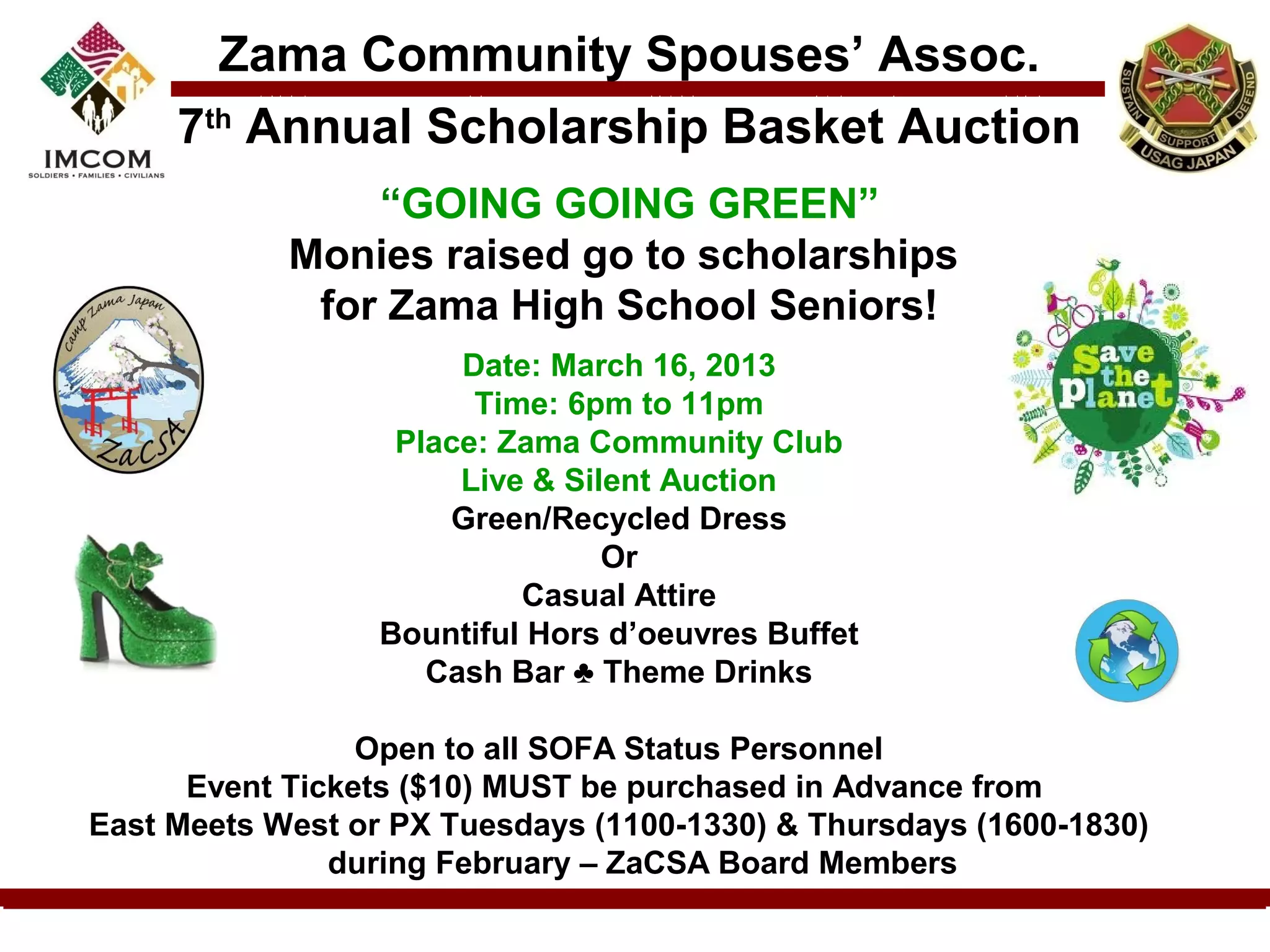 Zama Community Spouses’ Assoc.
     7th Annual Scholarship Basket Auction
                “GOING GOING GREEN”
            Monies raised go to scholarships
             for Zama High School Seniors!
                       Date: March 16, 2013
                        Time: 6pm to 11pm
                   Place: Zama Community Club
                       Live & Silent Auction
                      Green/Recycled Dress
                                 Or
                           Casual Attire
                  Bountiful Hors d’oeuvres Buffet
                     Cash Bar ♣ Theme Drinks

                 Open to all SOFA Status Personnel
      Event Tickets ($10) MUST be purchased in Advance from
East Meets West or PX Tuesdays (1100-1330) & Thursdays (1600-1830)
               during February – ZaCSA Board Members
 
