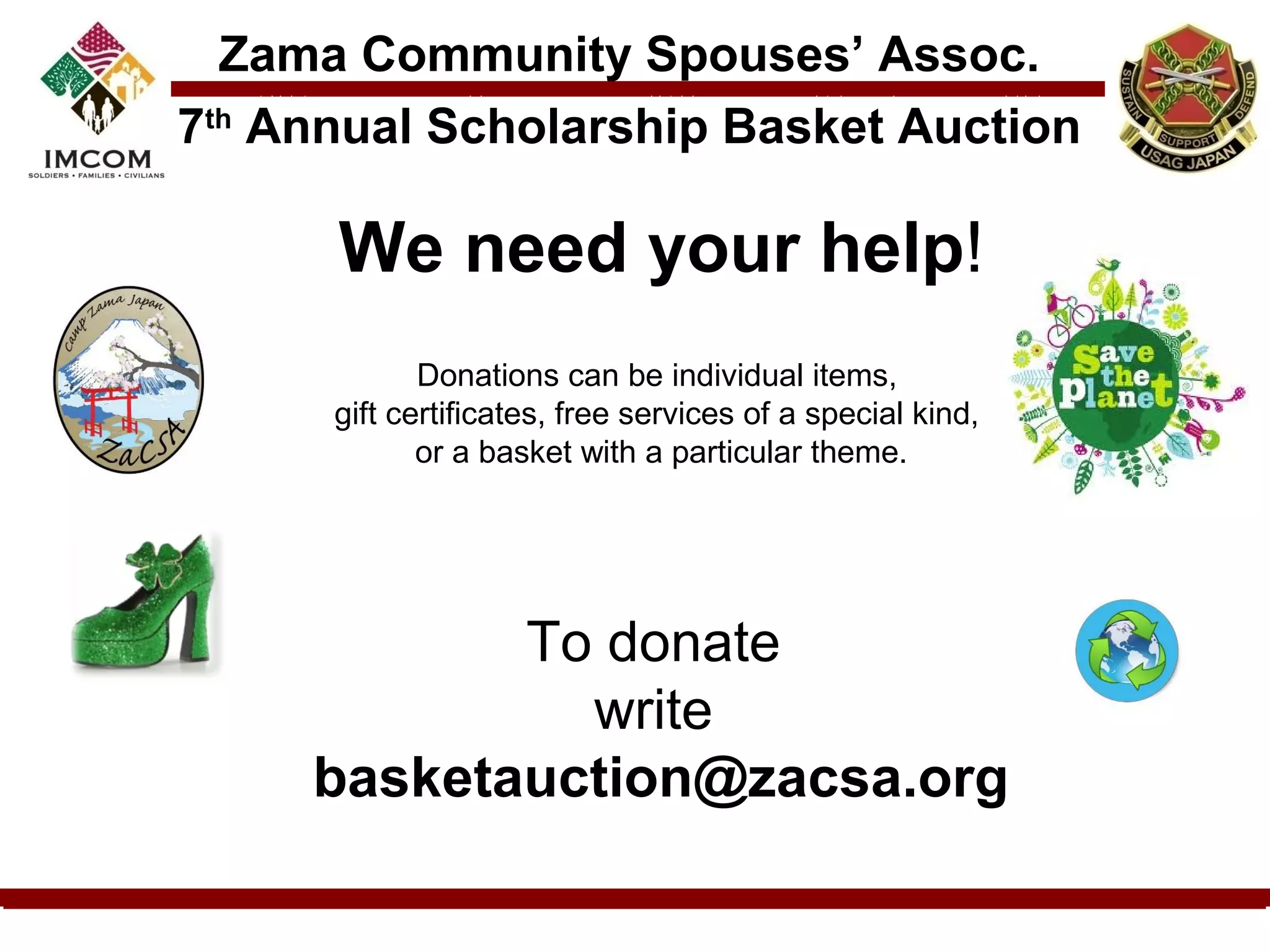 Zama Community Spouses’ Assoc.
7th Annual Scholarship Basket Auction

      We need your help!
                                
             Donations can be individual items, 
      gift certificates, free services of a special kind, 
             or a basket with a particular theme.




            To donate 
              write 
     basketauction@zacsa.org
 