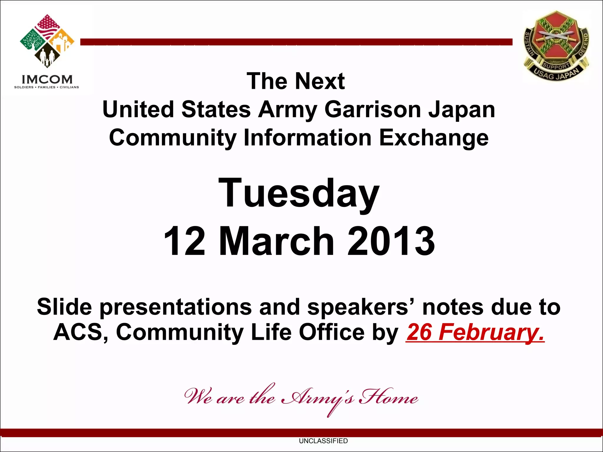 The Next
     United States Army Garrison Japan
     Community Information Exchange

             Tuesday
          12 March 2013
Slide presentations and speakers’ notes due to
 ACS, Community Life Office by 26 February.



                       UNCLASSIFIED
 
