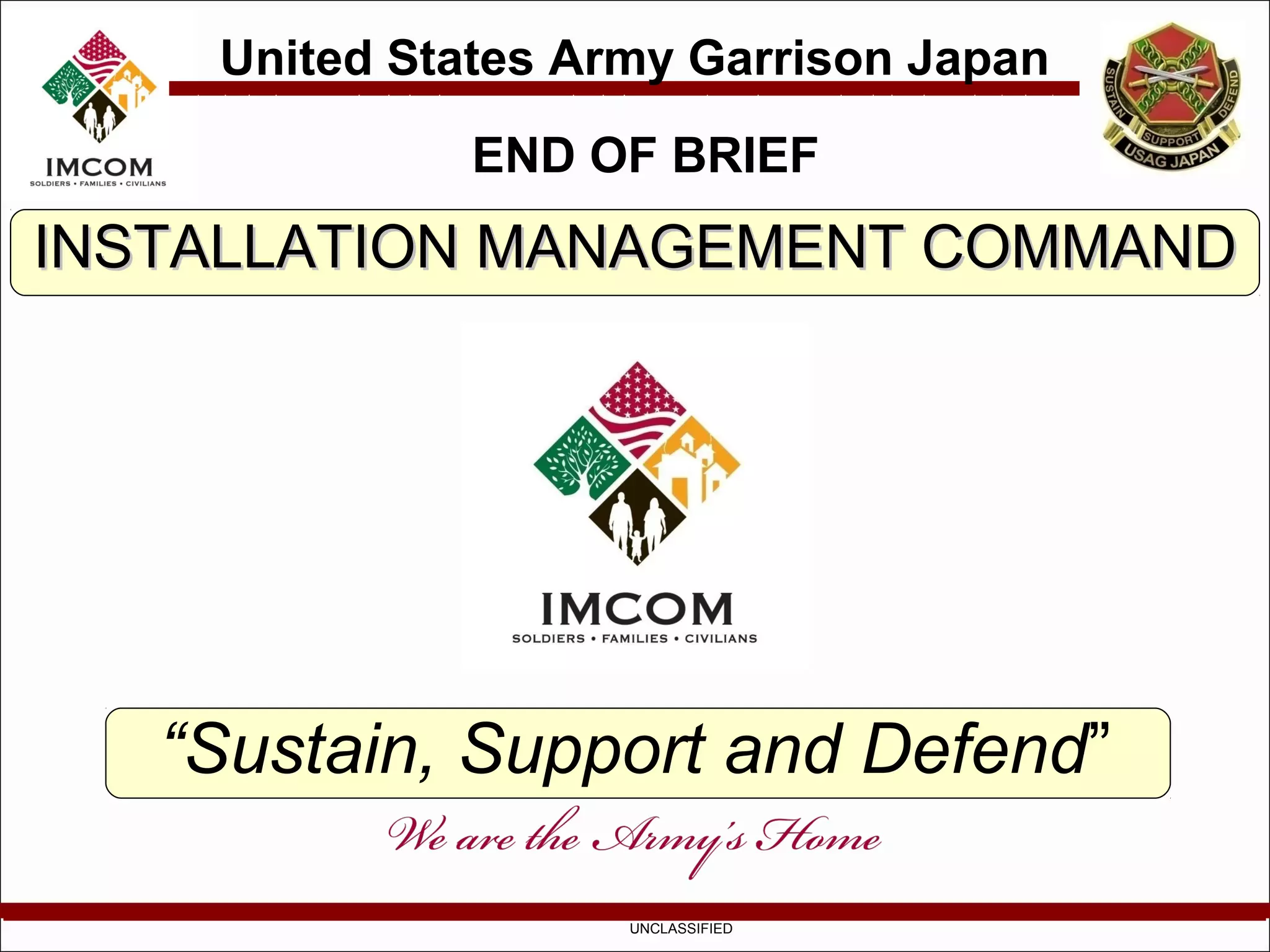 United States Army Garrison Japan
              END OF BRIEF
INSTALLATION MANAGEMENT COMMAND




   “Sustain, Support and Defend”

                    UNCLASSIFIED
 