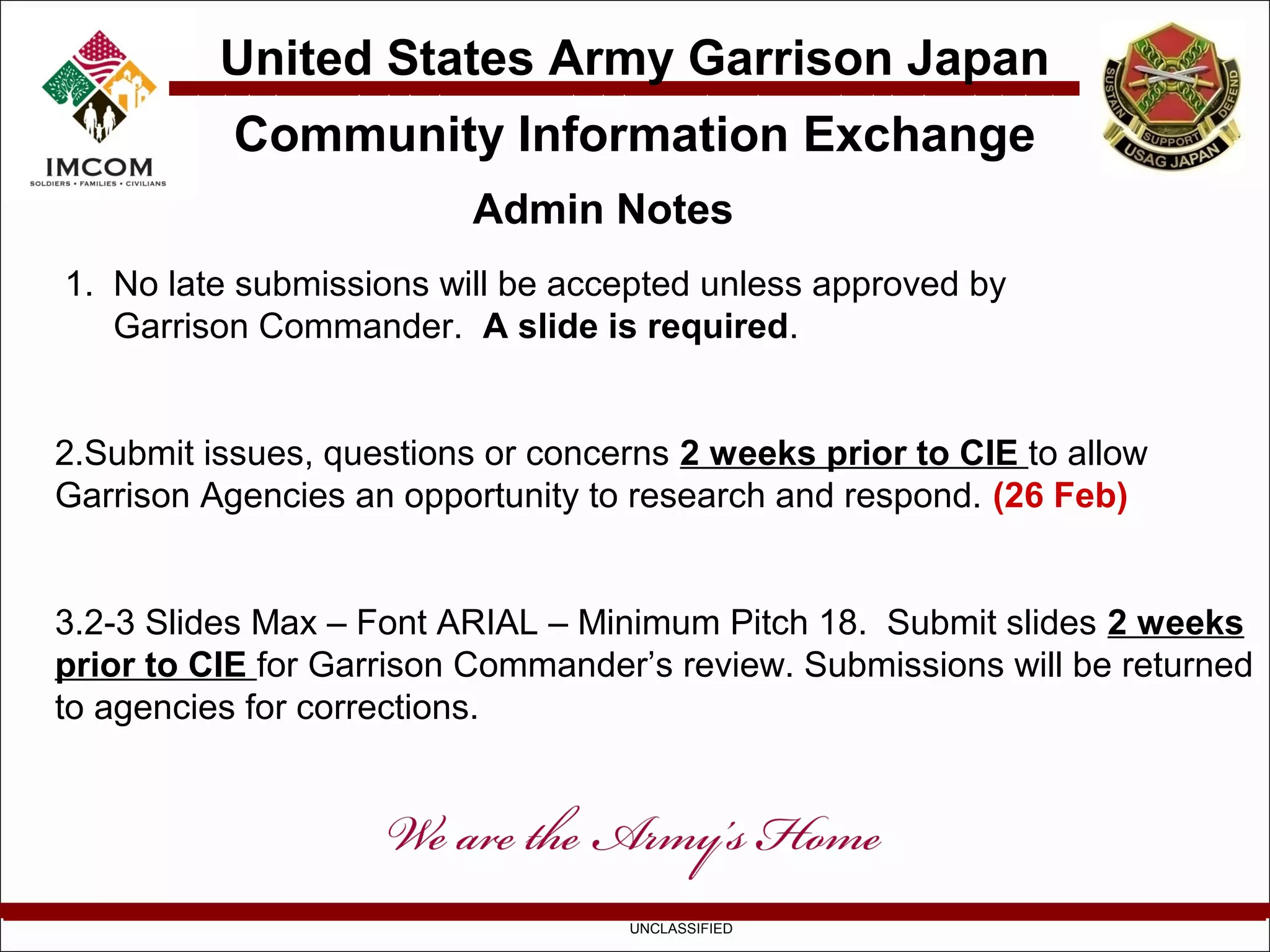 United States Army Garrison Japan
           Community Information Exchange
                         Admin Notes
1. No late submissions will be accepted unless approved by
   Garrison Commander. A slide is required.


2.Submit issues, questions or concerns 2 weeks prior to CIE to allow
Garrison Agencies an opportunity to research and respond. (26 Feb)


3.2-3 Slides Max – Font ARIAL – Minimum Pitch 18. Submit slides 2 weeks
prior to CIE for Garrison Commander’s review. Submissions will be returned
to agencies for corrections.




                                   UNCLASSIFIED
 