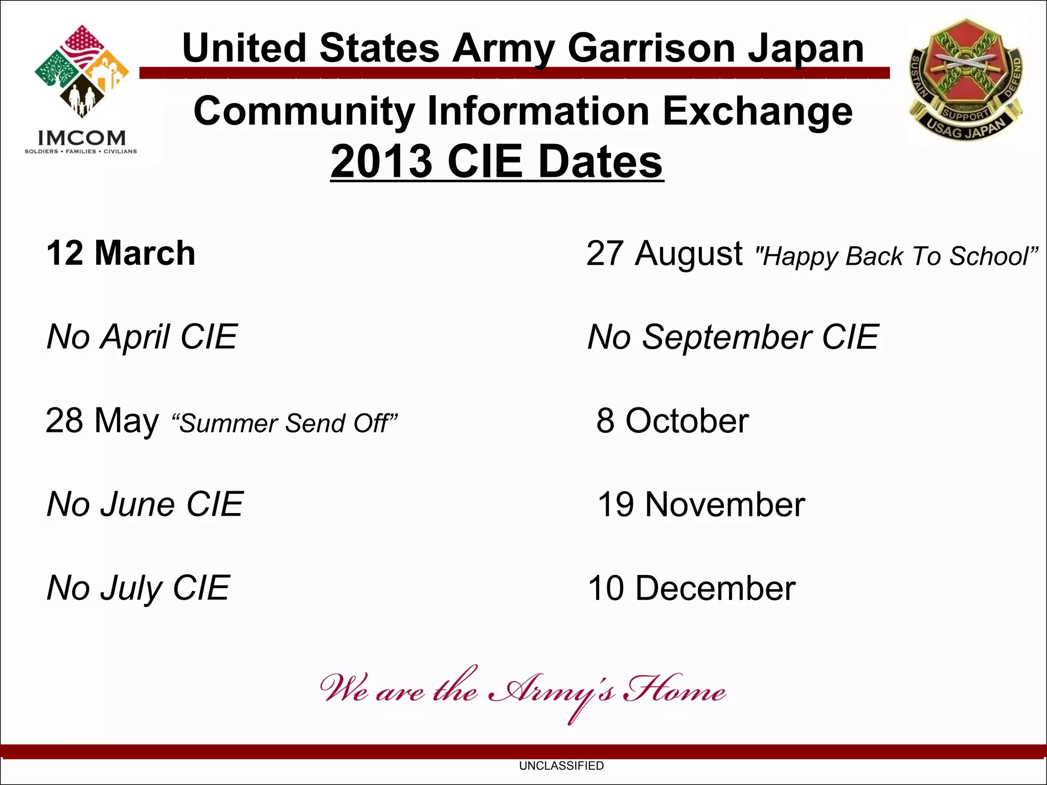 United States Army Garrison Japan
          Community Information Exchange
                   2013 CIE Dates
12 March                            27 August "Happy Back To School”

No April CIE                        No September CIE

28 May “Summer Send Off”             8 October

No June CIE                          19 November

No July CIE                         10 December



                           UNCLASSIFIED
 