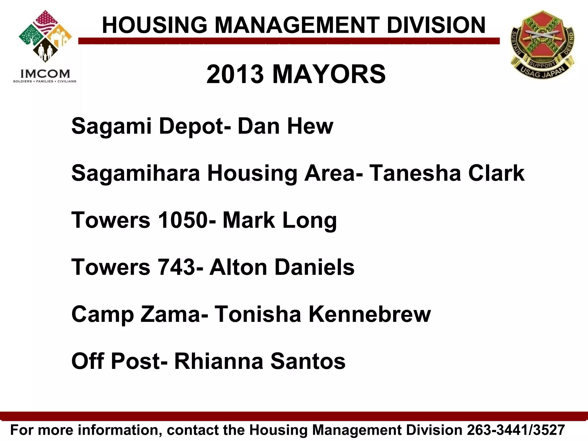 HOUSING MANAGEMENT DIVISION

                          2013 MAYORS
        Sagami Depot- Dan Hew

        Sagamihara Housing Area- Tanesha Clark

        Towers 1050- Mark Long

        Towers 743- Alton Daniels

        Camp Zama- Tonisha Kennebrew

        Off Post- Rhianna Santos

For more information, contact the Housing Management Division 263-3441/3527
 
