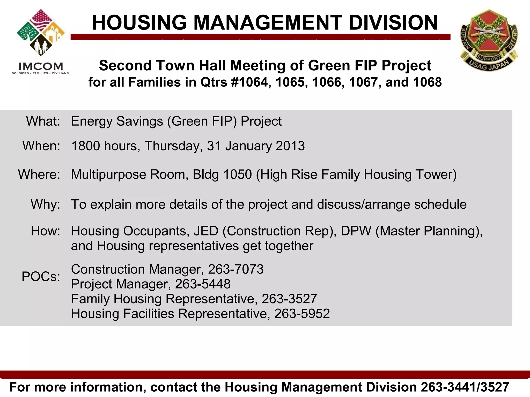 HOUSING MANAGEMENT DIVISION
              Second Town Hall Meeting of Green FIP Project
            for all Families in Qtrs #1064, 1065, 1066, 1067, and 1068

  What: Energy Savings (Green FIP) Project
 When: 1800 hours, Thursday, 31 January 2013

 Where: Multipurpose Room, Bldg 1050 (High Rise Family Housing Tower)

   Why: To explain more details of the project and discuss/arrange schedule

   How: Housing Occupants, JED (Construction Rep), DPW (Master Planning),
        and Housing representatives get together
         Construction Manager, 263-7073
 POCs:
         Project Manager, 263-5448
         Family Housing Representative, 263-3527
         Housing Facilities Representative, 263-5952




For more information, contact the Housing Management Division 263-3441/3527
 