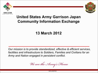 United States Army Garrison Japan
       Community Information Exchange


                       13 March 2012



Our mission is to provide standardized, effective & efficient services,
facilities and infrastructure to Soldiers, Families and Civilians for an
Army and Nation engaged in persistent conflict.




                                   UNCLASSIFIED
 