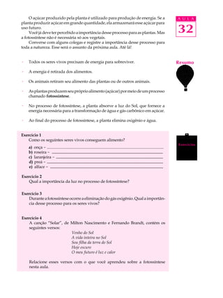 O açúcar produzido pela planta é utilizado para produção de energia. Se a                                                    A U L A
planta produzir açúcar em grande quantidade, ela armazenará esse açúcar para
uso futuro.
     Você já deve ter percebido a importância desse processo para as plantas. Mas                                                 32
a fotossíntese não é necessária só aos vegetais.
     Converse com alguns colegas e registre a importância desse processo para
toda a natureza. Esse será o assunto da próxima aula. Até lá!


·   Todos os seres vivos precisam de energia para sobreviver.                                                                     Resumo
·   A energia é retirada dos alimentos.

·   Os animais retiram seu alimento das plantas ou de outros animais.

·   As plantas produzem seu próprio alimento (açúcar) por meio de um processo
    chamado fotossíntese.

·   No processo de fotossíntese, a planta absorve a luz do Sol, que fornece a
    energia necessária para a transformação de água e gás carbônico em açúcar.

·   Ao final do processo de fotossíntese, a planta elimina oxigênio e água.


Exercício 1
    Como os seguintes seres vivos conseguem alimento?
                                                                                                                                  Exercícios
    a) onça - .................................................................................................................
    b) roseira - .......................................................
                   ......................................................
    c) laranjeira - .....................................................
                       ....................................................
    d) preá - .........................................................
               .........................................................
    e) alface - ........................................................
                 .......................................................

Exercício 2
    Qual a importância da luz no processo de fotossíntese?

Exercício 3
    Durante a fotossíntese ocorre a eliminação do gás oxigênio. Qual a importân-
    cia desse processo para os seres vivos?


Exercício 4
    A canção “Solar”, de Milton Nascimento e Fernando Brandt, contém os
    seguintes versos:
                         Venho do Sol
                         A vida inteira no Sol
                         Sou filha da terra do Sol
                         Hoje escuro
                         O meu futuro é luz e calor

    Relacione esses versos com o que você aprendeu sobre a fotossíntese
    nesta aula.
 