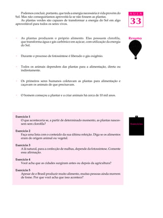 Podemos concluir, portanto, que toda a energia necessária à vida provém do   A U L A
Sol. Mas não conseguiríamos aproveitá-la se não fossem as plantas.
     As plantas verdes são capazes de transformar a energia do Sol em algo
aproveitável para todos os seres vivos.                                           33
·   As plantas produzem o próprio alimento. Elas possuem clorofila,               Resumo
    que transforma água e gás carbônico em açúcar, com utilização da energia
    do Sol.


·   Durante o processo de fotossíntese é liberado o gás oxigênio.


·   Todos os animais dependem das plantas para a alimentação, direta ou
    indiretamente.


·   Os primeiros seres humanos coletavam as plantas para alimentação e
    caçavam os animais de que precisavam.


·   O homem começou a plantar e a criar animais há cerca de 10 mil anos.




Exercício 1
   O que aconteceria se, a partir de determinado momento, as plantas nasces-
   sem sem clorofila?                                                             Exercícios

Exercício 2
   Faça uma lista com o conteúdo da sua última refeição. Diga se os alimentos
   eram de origem animal ou vegetal.

Exercício 3
   A lã natural, para a confecção de malhas, depende da fotossíntese. Comente
   essa afirmação.

Exercício 4
   Você acha que as cidades surgiram antes ou depois da agricultura?

Exercício 5
   Apesar de o Brasil produzir muito alimento, muitas pessoas ainda morrem
   de fome. Por que você acha que isso acontece?
 