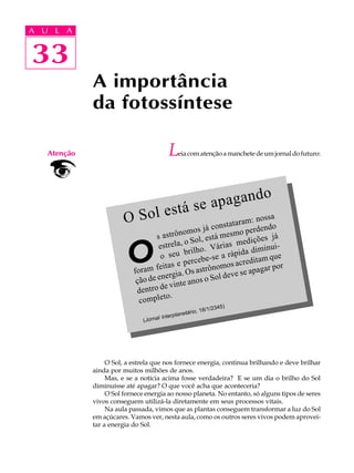 A UA U L A
     L A

    33
33
              A importância
              da fotossíntese

    Atenção                                      L    eia com atenção a manchete de um jornal do futuro:




                                                                                    o
                                                      tá se a pagand
                                                  s
                         O Sol e                                a
                                                                           ossa
                                                                  taram: n do
                                                      já const o perden
                                    s astrô  nomos               sm
                                                       está me          ições j
                                                                                á
                                              , o Sol,

                          O          est rela               ri as med            -
                                                   ho. Vá ápida diminui
                                     o s  eu bril               r
                                                     be-se a               m que
                                     eitas  e perce nomos acredita por
                            foram f rgia. Os astrô                     apagar
                                      n e                  l deve se
                             ção de e vinte anos o So
                                       e
                             dentro d
                                       to.
                              comple
                                                                        /234   5)
                                                       netár   io, 18/1
                                              Interpla
                               (J o r n a l




                   O Sol, a estrela que nos fornece energia, continua brilhando e deve brilhar
              ainda por muitos milhões de anos.
                   Mas, e se a notícia acima fosse verdadeira? E se um dia o brilho do Sol
              diminuísse até apagar? O que você acha que aconteceria?
                   O Sol fornece energia ao nosso planeta. No entanto, só alguns tipos de seres
              vivos conseguem utilizá-la diretamente em seus processos vitais.
                   Na aula passada, vimos que as plantas conseguem transformar a luz do Sol
              em açúcares. Vamos ver, nesta aula, como os outros seres vivos podem aprovei-
              tar a energia do Sol.
 