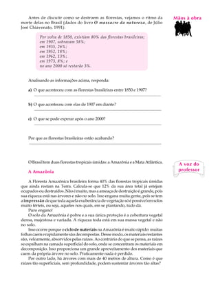 Antes de discutir como se destroem as florestas, vejamos o ritmo da                                                                  MãosL àAobra
                                                                                                                                         A U
morte delas no Brasil (dados do livro O massacre da natureza, de Júlio
José Chiavenato, 1991):
                                                                                                                                         37
               Por volta de 1850, existiam 80% das florestas brasileiras;
               em 1907, sobravam 58%;
               em 1935, 26%;
               em 1952, 18%;
               em 1962, 13%;
               em 1973, 8%; e
               no ano 2000 só restarão 3%.


    Analisando as informações acima, responda:

    a) O que aconteceu com as florestas brasileiras entre 1850 e 1907?
       .............................................................................................................................

    b) O que aconteceu com elas de 1907 em diante?
       .............................................................................................................................

    c) O que se pode esperar após o ano 2000?
       .............................................................................................................................


    Por que as florestas brasileiras estão acabando?
    ..................................................................................................................................



    O Brasil tem duas florestas tropicais úmidas: a Amazônia e a Mata Atlântica.
                                                                                                                                           A voz do
    A Amazônia                                                                                                                             professor

     A Floresta Amazônica brasileira forma 40% das florestas tropicais úmidas
que ainda restam na Terra. Calcula-se que 12% da sua área total já estejam
ocupados ou destruídos. Não é muito, mas a ameaça de destruição é grande, pois
sua riqueza está nas árvores e não no solo. Isso engana muita gente, pois se tem
a impressão de que toda aquela exuberância de vegetação só é possível em solos
muito férteis, ou seja, aqueles nos quais, em se plantando, tudo dá.
     Puro engano!
     O solo da Amazônia é pobre e a sua única proteção é a cobertura vegetal
densa, majestosa e variada. A riqueza toda está em sua massa vegetal e não
no solo.
     Isso ocorre porque o ciclo de materiais na Amazônia é muito rápido: muitas
folhas caem e rapidamente são decompostas. Desse modo, os materiais restantes
são, velozmente, absorvidos pelas raízes. Ao contrário do que se pensa, as raízes
se espalham na camada superficial do solo, onde se concentram os materiais em
decomposição. Isso proporciona um grande aproveitamento dos materiais que
caem da própria árvore no solo. Praticamente nada é perdido.
     Por outro lado, há árvores com mais de 40 metros de altura. Como é que
raízes tão superficiais, sem profundidade, podem sustentar árvores tão altas?
 