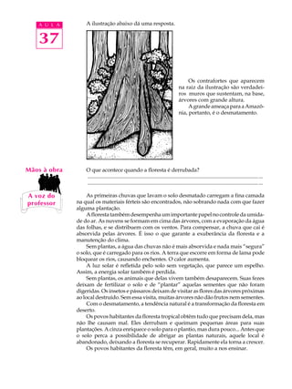 A U L A        A ilustração abaixo dá uma resposta.


   37

                                                                                           Os contrafortes que aparecem
                                                                                      na raiz da ilustração são verdadei-
                                                                                      ros muros que sustentam, na base,
                                                                                      árvores com grande altura.
                                                                                           A grande ameaça para a Amazô-
                                                                                      nia, portanto, é o desmatamento.




Mãos à obra       O que acontece quando a floresta é derrubada?
                  ............................................................................................................................... ...
                  ............................................................................................................................... ...

A voz do           As primeiras chuvas que lavam o solo desmatado carregam a fina camada
professor     na qual os materiais férteis são encontrados, não sobrando nada com que fazer
              alguma plantação.
                   A floresta também desempenha um importante papel no controle da umida-
              de do ar. As nuvens se formam em cima das árvores, com a evaporação da água
              das folhas, e se distribuem com os ventos. Para compensar, a chuva que cai é
              absorvida pelas árvores. É isso o que garante a exuberância da floresta e a
              manutenção do clima.
                   Sem plantas, a água das chuvas não é mais absorvida e nada mais “segura”
              o solo, que é carregado para os rios. A terra que escorre em forma de lama pode
              bloquear os rios, causando enchentes. O calor aumenta.
                   A luz solar é refletida pelo solo sem vegetação, que parece um espelho.
              Assim, a energia solar também é perdida.
                   Sem plantas, os animais que delas vivem também desaparecem. Suas fezes
              deixam de fertilizar o solo e de “plantar” aquelas sementes que não foram
              digeridas. Os insetos e pássaros deixam de visitar as flores das árvores próximas
              ao local destruído. Sem essa visita, muitas árvores não dão frutos nem sementes.
                   Com o desmatamento, a tendência natural é a transformação da floresta em
              deserto.
                   Os povos habitantes da floresta tropical obtêm tudo que precisam dela, mas
              não lhe causam mal. Eles derrubam e queimam pequenas áreas para suas
              plantações. A cinza enriquece o solo para o plantio, mas dura pouco... Antes que
              o solo perca a possibilidade de abrigar as plantas naturais, aquele local é
              abandonado, deixando a floresta se recuperar. Rapidamente ela torna a crescer.
                   Os povos habitantes da floresta têm, em geral, muito a nos ensinar.
 