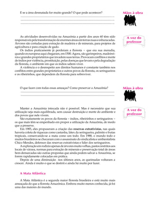 E se a área desmatada for muito grande? O que pode acontecer?                                                                         MãosL àAobra
                                                                                                                                          A U
    ............................................................................................................................... ...
    ............................................................................................................................... ...
    ............................................................................................................................... ...   37
     As atividades desenvolvidas na Amazônia a partir dos anos 60 têm sido                                                                  A voz do
responsáveis pela transformação de enormes áreas em terras nuas e esburacadas.
Árvores são cortadas para extração de madeira e de minerais, para projetos de
                                                                                                                                            professor
agricultura e para criação de gado.
     Os índios praticamente já perderam a floresta - que era sua moradia,
quando os europeus aqui chegaram, em 1500. Agora, são garimpeiros, madeirei-
ros e grandes proprietários que invadem suas terras. Provocam conflitos e morte
de índios por violência, prostituição, pelas doenças que levam e pela degradação
da floresta, o ambiente em que os índios sabem viver.
     A violência e o desrespeito aos direitos humanos é constante também nos
conflitos entre grandes proprietários e outros povos da floresta, os seringueiros
e os ribeirinhos, que dependem da floresta para sobreviver.



    O que fazer com todas essas ameaças? Como preservar a Amazônia?                                                                       Mãos à obra
    ..................................................................................................................................
    ..................................................................................................................................



     Manter a Amazônia intocada não é possível. Mas é necessário que sua
                                                                                                                                            A voz do
utilização seja mais equilibrada, sem causar destruição e morte do ambiente e
dos povos que nele vivem.                                                                                                                   professor
     São exatamente os povos da floresta - índios, ribeirinhos e seringueiros -
os que mais têm se empenhado em propor a utilização da Amazônia, de modo
que a preserve.
     Em 1985, eles propuseram a criação das reservas extrativistas, nas quais
haveria coleta de riquezas como castanha, látex da seringueira, palmito e frutas
tropicais, conservando-se a mata como um todo. Em 1988, o mundo todo e
muitos brasileiros se chocaram com o assassinato do sindicalista e ambientalista
Chico Mendes, defensor das reservas extrativistas e líder dos seringueiros.
     A exploração em rodízio apenas de árvores muito velhas, pastos restritos aos
locais de várzea, normas para extração de minerais e preservação total de áreas
bem demarcadas são outras propostas que ainda podem salvar a Amazônia, se
forem rapidamente colocadas em prática.
     Depois de uma diminuição nos últimos anos, as queimadas voltaram a
crescer. Ainda é muito o que se destrói e ainda há muito por fazer.


    A Mata Atlântica

   A Mata Atlântica é a segunda maior floresta brasileira e está muito mais
ameaçada do que a floresta Amazônica. Embora muito menos conhecida, já foi
uma das maiores do mundo.
 