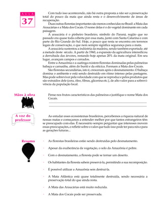 A U L A        Com tudo isso acontecendo, não há outra proposta a não ser a preservação
              total do pouco da mata que ainda resta e o desenvolvimento de áreas de

   37         recuperação.
                  Duas outras florestas importantes são menos conhecidas no Brasil: a Mata das
              Araucárias e a Mata dos Cocais. O nome delas é o do vegetal dominante em cada
              paisagem.
                  A araucária é o pinheiro brasileiro, símbolo do Paraná, região que no
              passado era quase toda coberta por essa mata, junto com Santa Catarina e com
              parte do Rio Grande do Sul. Hoje, o pouco que resta se encontra em terrenos
              legais de conservação, o que nem sempre significa segurança para a mata.
                  A araucária sustentou a indústria da madeira, sendo também exportada até
              a metade deste século. A partir de 1960, a expansão da agricultura intensificou
              a derrubada das árvores, restando hoje apenas 20% da mata original. Em seu
              lugar, avançam campos e cerrados.
                  Entre a Amazônia e a caatinga existem florestas dominadas pelas palmeiras
              babaçu e carnaúba, além do buriti e da oiticica. Formam a Mata dos Cocais.
                  São florestas secundárias, isto é, cresceram após o desmatamento. O babaçu
              domina o ambiente e está sendo destruído em ritmo intenso pelas pastagens.
              Mas pode sobreviver pela velocidade com que se reproduz e pelos produtos que
              são extraídos dele (cera, óleo, fibras, glicerina etc.), de alto valor para a sobrevi-
              vência da população local.


Mãos à obra       Pense nos frutos característicos das palmeiras e justifique o nome Mata dos
                  Cocais.
                  ..................................................................................................................................
                  ..................................................................................................................................


A voz do          Ao estudar esses ecossistemas brasileiros, percebemos a riqueza natural de
professor     nossas matas e começamos a entender melhor por que tantos estrangeiros têm
              se preocupado com elas. É necessário sempre perguntar que interesses movem
              essas preocupações, e refletir sobre o valor que tudo isso pode ter para nós e para
              as gerações futuras...


    Resumo    ·   As florestas brasileiras estão sendo destruídas pelo desmatamento.

              ·   Apesar da exuberância da vegetação, o solo da Amazônia é pobre.

              ·   Com o desmatamento, a floresta pode se tornar um deserto.

              ·   Os habitantes da floresta sabem preservá-la, permitindo a sua recomposição.

              ·   É possível utilizar a Amazônia sem destruí-la.

              ·   A Mata Atlântica está quase totalmente destruída, sendo necessária a
                  preservação total do que ainda resta.

              ·   A Mata das Araucárias está muito reduzida.

              ·   A Mata dos Cocais pode ser preservada.
 