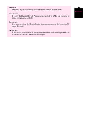 Exercício 1                                                                    A U L A
   Descreva o que acontece quando a floresta tropical é desmatada.

Exercício 2                                                                    37
                                                                               Exercícios


   É possível utilizar a Floresta Amazônica sem destruí-la? Dê um exemplo de
   como isso poderia ser feito.

Exercício 3
   Que características da Mata Atlântica são parecidas com as da Amazônia? O
   que é diferente?

Exercício 4
   É verdadeiro afirmar que os manguezais do litoral podem desaparecer com
   a destruição da Mata Atlântica? Justifique.
 