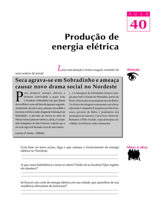 A UU AL
                                                                                                                                          A L       A

                                                                                                                                          40
                                                                                                                                           40
                                                 Produção de
                                              energia elétrica

uma notícia de jornal:
                                                     L     eia com atenção o texto a seguir, extraído de                                  Atenção


Seca agrava-se em Sobradinho e ameaça
causar novo drama social no Nordeste

P
         ara produzir energia elétrica e                            (...) A barragem de Sobradinho fornece ener-
        fornecer eletricidade a quase todo                          gia para todo o Estado do Maranhão, partes do
        o Nordeste, Sobradinho tem que liberar                      Piauí e Pará e para uma pequena área da Bahia.
dois milhões e cem mil litros de água por segundo.                  Os efeitos da estiagem começaram a ser discu-
Atualmente, devido à seca, somente um milhão e                      tidos pela Companhia Energética do São Fran-
trezentos mil litros estão chegando à barragem de                   cisco, governo da Bahia e populações dos
Sobradinho. A previsão de chuvas no norte de                        municípios de Juazeiro, Casa Nova, Sento Sé,
Minas Gerais é para novembro e, até lá, a Compa-                    Remanso e Pilão Arcado, cujas principais ati-
nhia Energética do São Francisco calcula que o                      vidades econômicas estão ameaçadas.
nível do lago terá baixado cerca de sete metros.

(Jornal O Globo , 19/8/84)




     Com base no texto acima, diga o que ameaça o fornecimento de energia                                                                 Mãos à obra
     elétrica no Nordeste.
     ..................................................................................................................................
     ..................................................................................................................................

     A que usina hidrelétrica o texto se refere? Onde ela se localiza? Que regiões
     ela abastece?
     ..................................................................................................................................
     ..................................................................................................................................

     Se houver um corte de energia elétrica em sua cidade, que aparelhos de sua
     residência deixariam de funcionar?
     ..................................................................................................................................
     ..................................................................................................................................
 