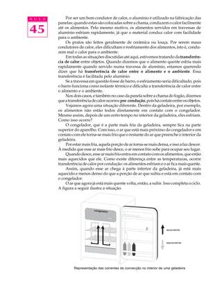 A U L A        Por ser um bom condutor de calor, o alumínio é utilizado na fabricação das
          panelas: quando estas são colocadas sobre a chama, conduzem o calor facilmente

45        até os alimentos. Pelo mesmo motivo, os alimentos servidos em travessas de
          alumínio esfriam rapidamente, já que o material conduz calor com facilidade
          para o ambiente.
               Os pratos são feitos geralmente de cerâmica ou louça. Por serem maus
          condutores de calor, eles dificultam o resfriamento dos alimentos, isto é, condu-
          zem mal o calor para o ambiente.
               Em todas as situações discutidas até aqui, estivemos tratando da transferên-
          cia de calor entre objetos. Quando dizemos que o alimento quente esfria mais
          rapidamente quando servido numa travessa de alumínio, estamos querendo
          dizer que há transferência de calor entre o alimento e o ambiente. Essa
          transferência é facilitada pelo alumínio.
               Se a travessa em questão fosse de barro, o esfriamento seria dificultado, pois
          o barro funciona como isolante térmico e dificulta a transferência de calor entre
          o alimento e o ambiente.
               Nos dois casos, e também no caso da panela sobre a chama do fogão, dizemos
          que a transferência de calor ocorreu por condução, pois há contato entre os objetos.
               Vejamos agora uma situação diferente. Dentro da geladeira, por exemplo,
          os alimentos não estão todos diretamente em contato com o congelador.
          Mesmo assim, depois de um certo tempo no interior da geladeira, eles esfriam.
          Como isso ocorre?
               O congelador, que é a parte mais fria da geladeira, sempre fica na parte
          superior do aparelho. Com isso, o ar que está mais próximo do congelador e em
          contato com ele torna-se mais frio que o restante do ar que preenche o interior da
          geladeira.
               Por estar mais fria, aquela porção de ar torna-se mais densa, e isso a faz descer.
          À medida que esse ar mais frio desce, o ar menos frio sobe para ocupar seu lugar.
               Quando desce, esse ar mais frio entra em contato com os alimentos, que estão
          mais aquecidos que ele. Como existe diferença entre as temperaturas, ocorre
          transferência de calor por condução: os alimentos esfriam e o ar fica mais quente.
               Assim, quando esse ar chega à parte inferior da geladeira, já está mais
          aquecido e menos denso do que a porção de ar que subiu e está em contato com
          o congelador.
               O ar que agora já está mais quente volta, então, a subir. Isso completa o ciclo.
          A figura a seguir ilustra a situação.




                   Representação das correntes de convecção no interior de uma geladeira
 