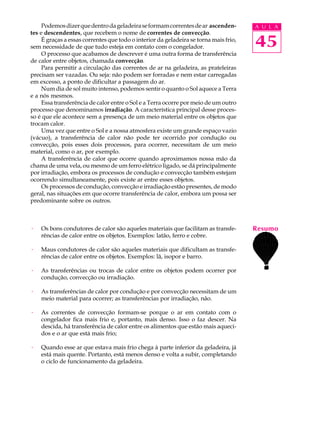 Podemos dizer que dentro da geladeira se formam correntes de ar ascenden-         A U L A
tes e descendentes, que recebem o nome de correntes de convecção.
     É graças a essas correntes que todo o interior da geladeira se torna mais frio,
sem necessidade de que tudo esteja em contato com o congelador.                        45
     O processo que acabamos de descrever é uma outra forma de transferência
de calor entre objetos, chamada convecção.
     Para permitir a circulação das correntes de ar na geladeira, as prateleiras
precisam ser vazadas. Ou seja: não podem ser forradas e nem estar carregadas
em excesso, a ponto de dificultar a passagem do ar.
     Num dia de sol muito intenso, podemos sentir o quanto o Sol aquece a Terra
e a nós mesmos.
     Essa transferência de calor entre o Sol e a Terra ocorre por meio de um outro
processo que denominamos irradiação. A característica principal desse proces-
so é que ele acontece sem a presença de um meio material entre os objetos que
trocam calor.
     Uma vez que entre o Sol e a nossa atmosfera existe um grande espaço vazio
(vácuo), a transferência de calor não pode ter ocorrido por condução ou
convecção, pois esses dois processos, para ocorrer, necessitam de um meio
material, como o ar, por exemplo.
     A transferência de calor que ocorre quando aproximamos nossa mão da
chama de uma vela, ou mesmo de um ferro elétrico ligado, se dá principalmente
por irradiação, embora os processos de condução e convecção também estejam
ocorrendo simultaneamente, pois existe ar entre esses objetos.
     Os processos de condução, convecção e irradiação estão presentes, de modo
geral, nas situações em que ocorre transferência de calor, embora um possa ser
predominante sobre os outros.



·   Os bons condutores de calor são aqueles materiais que facilitam as transfe-        Resumo
    rências de calor entre os objetos. Exemplos: latão, ferro e cobre.

·   Maus condutores de calor são aqueles materiais que dificultam as transfe-
    rências de calor entre os objetos. Exemplos: lã, isopor e barro.

·   As transferências ou trocas de calor entre os objetos podem ocorrer por
    condução, convecção ou irradiação.

·   As transferências de calor por condução e por convecção necessitam de um
    meio material para ocorrer; as transferências por irradiação, não.

·   As correntes de convecção formam-se porque o ar em contato com o
    congelador fica mais frio e, portanto, mais denso. Isso o faz descer. Na
    descida, há transferência de calor entre os alimentos que estão mais aqueci-
    dos e o ar que está mais frio;

·   Quando esse ar que estava mais frio chega à parte inferior da geladeira, já
    está mais quente. Portanto, está menos denso e volta a subir, completando
    o ciclo de funcionamento da geladeira.
 