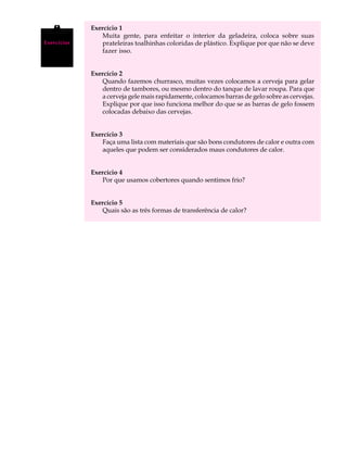A U L A      Exercício 1
                Muita gente, para enfeitar o interior da geladeira, coloca sobre suas

45
Exercícios      prateleiras toalhinhas coloridas de plástico. Explique por que não se deve
                fazer isso.


             Exercício 2
                Quando fazemos churrasco, muitas vezes colocamos a cerveja para gelar
                dentro de tambores, ou mesmo dentro do tanque de lavar roupa. Para que
                a cerveja gele mais rapidamente, colocamos barras de gelo sobre as cervejas.
                Explique por que isso funciona melhor do que se as barras de gelo fossem
                colocadas debaixo das cervejas.


             Exercício 3
                Faça uma lista com materiais que são bons condutores de calor e outra com
                aqueles que podem ser considerados maus condutores de calor.


             Exercício 4
                Por que usamos cobertores quando sentimos frio?


             Exercício 5
                Quais são as três formas de transferência de calor?
 