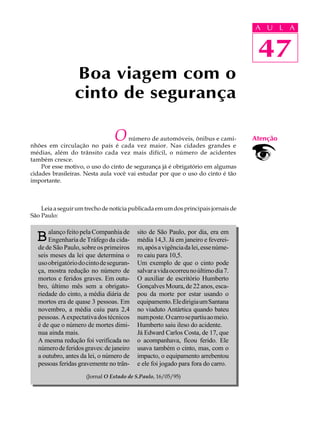 A UU AL
                                                                                   A L       A

                                                                                   47
                                                                                    47
                 Boa viagem com o
                 cinto de segurança

                                O    número de automóveis, ônibus e cami-
nhões em circulação no país é cada vez maior. Nas cidades grandes e
                                                                                   Atenção
médias, além do trânsito cada vez mais difícil, o número de acidentes
também cresce.
    Por esse motivo, o uso do cinto de segurança já é obrigatório em algumas
cidades brasileiras. Nesta aula você vai estudar por que o uso do cinto é tão
importante.



    Leia a seguir um trecho de notícia publicada em um dos principais jornais de
São Paulo:

      alanço feito pela Companhia de     sito de São Paulo, por dia, era em
  B   Engenharia de Tráfego da cida-     média 14,3. Já em janeiro e feverei-
  de de São Paulo, sobre os primeiros    ro, após a vigência da lei, esse núme-
  seis meses da lei que determina o      ro caiu para 10,5.
  uso obrigatório do cinto de seguran-   Um exemplo de que o cinto pode
  ça, mostra redução no número de        salvar a vida ocorreu no último dia 7.
  mortos e feridos graves. Em outu-      O auxiliar de escritório Humberto
  bro, último mês sem a obrigato-        Gonçalves Moura, de 22 anos, esca-
  riedade do cinto, a média diária de    pou da morte por estar usando o
  mortos era de quase 3 pessoas. Em      equipamento. Ele dirigia um Santana
  novembro, a média caiu para 2,4        no viaduto Antártica quando bateu
  pessoas. A expectativa dos técnicos    num poste. O carro se partiu ao meio.
  é de que o número de mortes dimi-      Humberto saiu ileso do acidente.
  nua ainda mais.                        Já Edward Carlos Costa, de 17, que
  A mesma redução foi verificada no      o acompanhava, ficou ferido. Ele
  número de feridos graves: de janeiro   usava também o cinto, mas, com o
  a outubro, antes da lei, o número de   impacto, o equipamento arrebentou
  pessoas feridas gravemente no trân-    e ele foi jogado para fora do carro.
                     (Jornal O Estado de S.Paulo, 16/05/95)
 