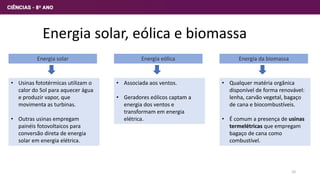 Energia solar, eólica e biomassa
Energia solar
• Usinas fototérmicas utilizam o
calor do Sol para aquecer água
e produzir vapor, que
movimenta as turbinas.
• Outras usinas empregam
painéis fotovoltaicos para
conversão direta de energia
solar em energia elétrica.
Energia eólica
• Associada aos ventos.
• Geradores eólicos captam a
energia dos ventos e
transformam em energia
elétrica.
Energia da biomassa
• Qualquer matéria orgânica
disponível de forma renovável:
lenha, carvão vegetal, bagaço
de cana e biocombustíveis.
• É comum a presença de usinas
termelétricas que empregam
bagaço de cana como
combustível.
10
 