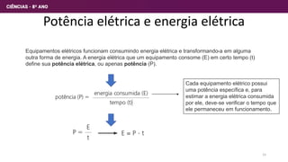 Potência elétrica e energia elétrica
Equipamentos elétricos funcionam consumindo energia elétrica e transformando-a em alguma
outra forma de energia. A energia elétrica que um equipamento consome (E) em certo tempo (t)
define sua potência elétrica, ou apenas potência (P).
Cada equipamento elétrico possui
uma potência específica e, para
estimar a energia elétrica consumida
por ele, deve-se verificar o tempo que
ele permaneceu em funcionamento.
15
 