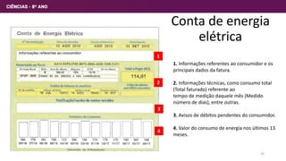 Conta de energia
elétrica
1. Informações referentes ao consumidor e os
principais dados da fatura.
2. Informações técnicas, como consumo total
(Total faturado) referente ao
tempo de medição daquele mês (Medido
número de dias), entre outras.
3. Avisos de débitos pendentes do consumidor.
4. Valor do consumo de energia nos últimos 13
meses.
1
2
3
4
19
 