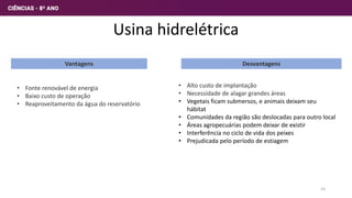 Usina hidrelétrica
Vantagens Desvantagens
• Fonte renovável de energia
• Baixo custo de operação
• Reaproveitamento da água do reservatório
• Alto custo de implantação
• Necessidade de alagar grandes áreas
• Vegetais ficam submersos, e animais deixam seu
hábitat
• Comunidades da região são deslocadas para outro local
• Áreas agropecuárias podem deixar de existir
• Interferência no ciclo de vida dos peixes
• Prejudicada pelo período de estiagem
23
 