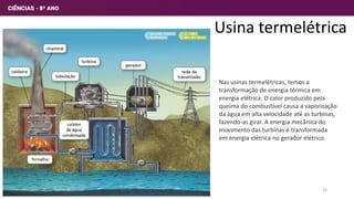 Usina termelétrica
Nas usinas termelétricas, temos a
transformação de energia térmica em
energia elétrica. O calor produzido pela
queima do combustível causa a vaporização
da água em alta velocidade até as turbinas,
fazendo-as girar. A energia mecânica do
movimento das turbinas é transformada
em energia elétrica no gerador elétrico.
24
 