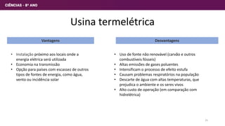 Usina termelétrica
Vantagens Desvantagens
• Instalação próximo aos locais onde a
energia elétrica será utilizada
• Economia na transmissão
• Opção para países com escassez de outros
tipos de fontes de energia, como água,
vento ou incidência solar
• Uso de fonte não renovável (carvão e outros
combustíveis fósseis)
• Altas emissões de gases poluentes
• Intensificam o processo de efeito estufa
• Causam problemas respiratórios na população
• Descarte de água com altas temperaturas, que
prejudica o ambiente e os seres vivos
• Alto custo de operação (em comparação com
hidrelétrica)
25
 