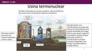 Usina termonuclear
Também chamadas de usinas nucleares, são termelétricas
que usam como combustível materiais radioativos.
Quando sofrem uma
transformação, os núcleos dos
átomos de urânio liberam uma
grande quantidade de energia
térmica, que aquece a água do
reservatório. O vapor de água
passa pela turbina e é
transformada em energia
mecânica. No gerador, essa
energia é transformada em
energia elétrica.
No reator nuclear,
encontra-se o
material radioativo,
como o urânio.
26
 
